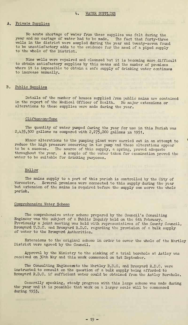 4. WATER SUPPLIES A. Private Supplies No acute shortage of water from these supplies was felt during the year and no cartage of water had to be made. The fact that forty-three wells in the district were sampled during the year and twenty-seven found to be unsatist actory adds to the evidence for the need of a piped supply to the whole of the District. Nine wells were repaired and cleansed but it is becoming more difficult to obtain satisfactory supplies by this means and the number of premises where it is impossible to obtain a safe supply of drinking water continues to increase annually. B. Public Supplies Details of the number of houses supplied from public mains are contained in the report of the Medical Officer of Health, No major extensions or alterations to these supplies were made during the year. Clifton-on-Teme The quantity of water pumped during the year for use in this Parish was 2,435,500 gallons as compared with 2,275,000 gallons m 1951. Minor alterations to the pumping plant were carried out in an attempt to reduce the high pressure occurring in the pump and these alterations appear to be a success. The source of this supply, a spring, proved adequate throughout the year. A sample of the water taken for examination proved the water to be suitable for drinking purposes. Hallow The mains supply to a part of this parish is controlled by the City of Worcester. Several premises were connected to this supply during the year but extension of the mains is required before the supply can serve the whole parish. Comprehensive Water Scheme The comprehensive water scheme prepared by the Council's Consulting Engineer was the subject of a Public Inquiry held on the 6th February. Previously a joint meeting was held with representatives of the County Council, Bromyard U.D.C. and Bromyard R.D.C. regarding the provision of a bulk supply of water to the Bromyard Authorities. Extensions to the original scheme in order to cover the whole of the Martley District were agreed by the Council. Approval by the Ministry to the sinking of a trial borehole at Astley was received on 30th May and this work commenced on 1st September. The Consulting Engineereto the Martley R.D.C. and Bromyard R.D.C. were instructed to consult on the question of a bulk supply being afforded to Bromya.rd R.D.C. if sufficient water could be obtained from the Astley Borehole. Generally speaking, steady progress with this large scheme was made during the year and it is possible that work on a larger scale will be commenced during 1953.