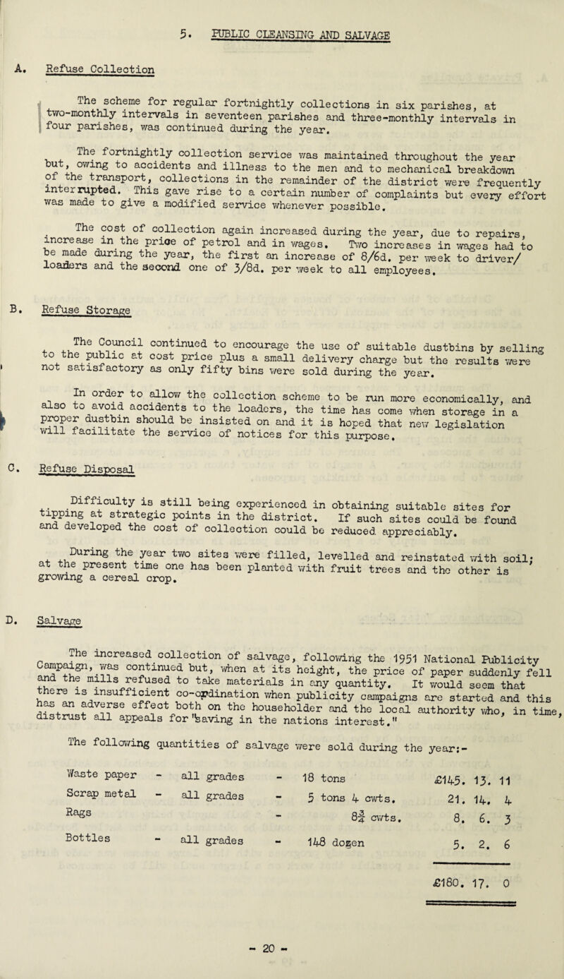 Refuse Collection The scheme for regular fortnightly collections in six parishes, at two-monthly intervals in seventeen parishes and three-monthly intervals in four parishes, was continued during the year. The fortnightly collection service was maintained throughout the year “ 1, 0Wfn^ acc^(^-en'ts an<3- illness to the men and to mechanical breakdown of the transport, collections in the remainder of the district were frequently interrupted. This gave rise to a certain number of complaints but every effort was made to give a modified service whenever possible. The cost of collection again increased during the year, due to repairs, increase in.the price of petrol and in wages. Two increases in wages had to be made during the year, the first an increase of 8/6d. per week to driver/ loaders and the second one of 3/8d. per week to all employees. Refuse Storage The Council continued to encourage the use of suitable dustbins by selling o the public at cost price plus a small delivery charge but the results were not satisfactory as only fifty bins were sold during the year. In order to allow the collection scheme to be run more economically, and also to avoid accidents to the loaders, the time has come when storage in a proper dustbin should be insisted on and it is hoped that new legislation will facilitate the service of notices for this purpose. Refuse Disposal Difficulty is still being experienced in obtaining suitable sites for tipping at strategic points in the district. If such sites could be found and developed the cost of collection could be reduced appreciably. , ,,DurinS the year two sites were filled, levelled and reinstated with soil at the present time one has been planted with fruit trees and the other is growing a cereal crop. i Salvage The increased collection of salvage, following the 1951 National Publicity „^P^gn’ co2tini^e^ but> when at its height, the price of paper suddenly fell and the mills refused to take materials in any quantity. It would seem that ere is insufficient co-ordination when publicity campaigns are started and this as an adverse effect both on the householder and the local authority who, in time distrust all appeals for'having in the nations interest. The following quantities of salvage were sold during the year:- Waste paper all grades 18 tons £145. 13. 11 Scrap metal all grades 5 tons 4 cwt s. 21. 14. 4 Rags - 8j cwts. 8. 6. 5 Bottles - all grades 148 do^en 5. 2. 6 £180. 17. 0