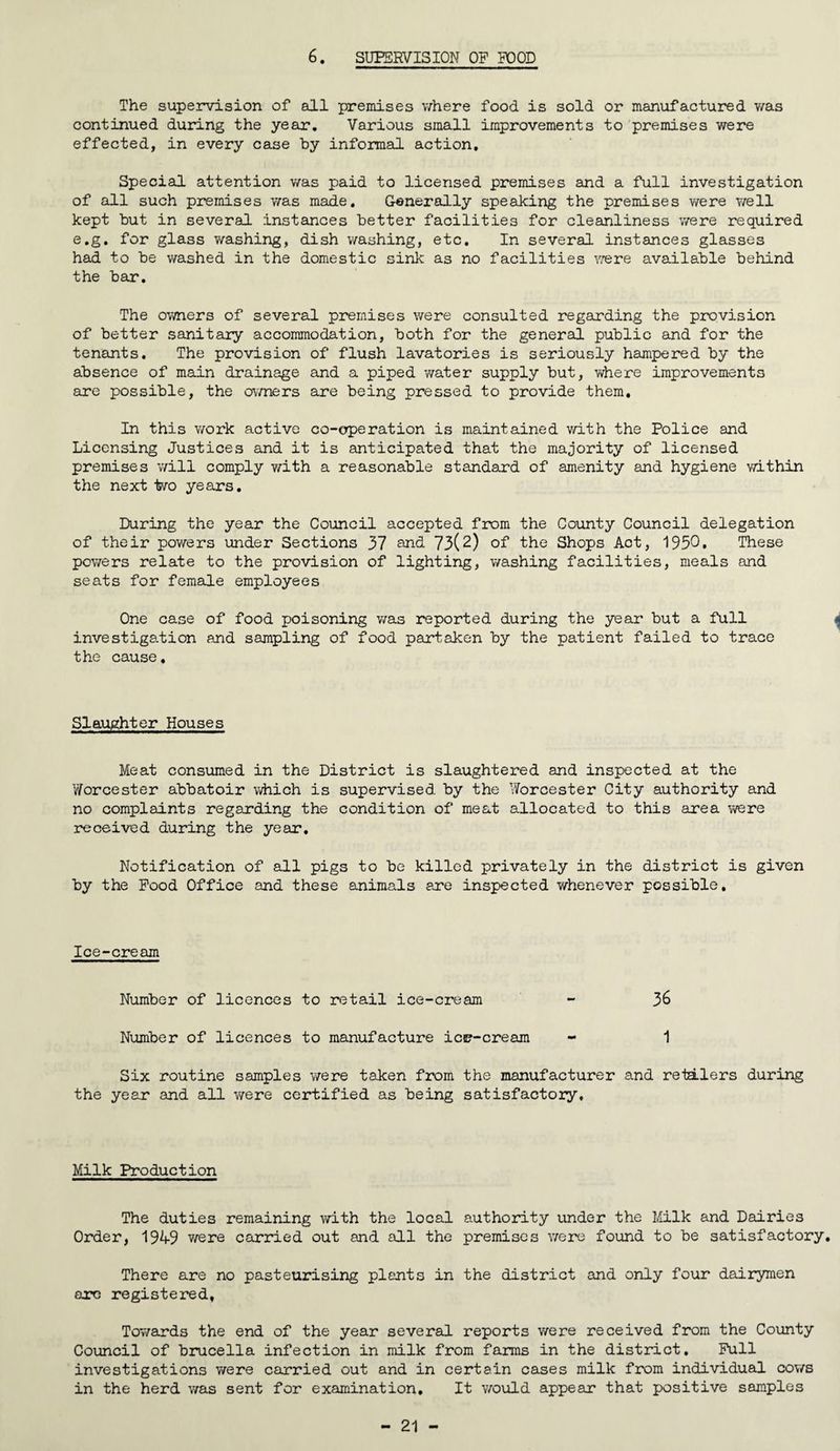 6. SUPERVISION OP POOD The supervision of all premises where food is sold or manufactured was continued during the year. Various small improvements to premises were effected, in every case by informal action. Special attention was paid to licensed premises and a full investigation of all such premises was made. Generally speaking the premises were well kept but in several instances better facilities for cleanliness were required e.g. for glass washing, dish washing, etc. In several instances glasses had to be washed in the domestic sink as no facilities were available behind the bar. The owners of several premises were consulted regarding the provision of better sanitary accommodation, both for the general public and for the tenants. The provision of flush lavatories is seriously hampered by the absence of main drainage and a piped water supply but, where improvements are possible, the owners are being pressed to provide them. In this work active co-operation is maintained with the Police and Licensing Justices and it is anticipated that the majority of licensed premises will comply with a reasonable standard of amenity and hygiene within the next iwo years. During the year the Council accepted from the County Council delegation of their powers under Sections 37 and 73(2) of the Shops Act, 1950. These powers relate to the provision of lighting, washing facilities, meals and seats for female employees One case of food poisoning was reported during the year but a full « investigation and sampling of food partaken by the patient failed to trace the cause. Slaughter Houses Meat consumed in the District is slaughtered and inspected at the Worcester abbatoir which is supervised by the Worcester City authority and no complaints regarding the condition of meat allocated to this area were received during the year. Notification of all pigs to be killed privately in the district is given by the Pood Office and these animals are inspected whenever possible. Ice-cream Number of licences to retail ice-cream - 36 Number of licences to manufacture ica?-cream - 1 Six routine samples were taken from the manufacturer and retailers during the year and all were certified as being satisfactory. Milk Production The duties remaining with the local authority under the Milk and Dairies Order, 194-9 were carried out and all the premises were found to be satisfactory. There are no pasteurising plants in the district and only four dairymen are registered, Towards the end of the year several reports were received from the County Council of brucella infection in milk from farms in the district. Pull investigations were carried out and in certain cases milk from individual cows in the herd was sent for examination. It would appear that positive samples