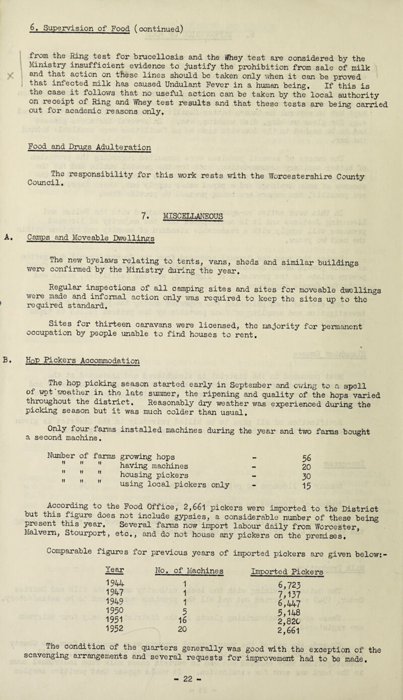 from the Ring test for brucellosis and the Whey test are considered by the Ministry insufficient evidence to justify the prohibition from sale of milk and that action on these lines should be taken only v/hen it can be proved that infected milk has caused Undulant Fever in a human being. If this is the case it follov/s that no useful action can be taken by the local authority on receipt of Ring and Whey test results and that these tests are being carried out for academic reasons only. Food and Drugs Adulteration The responsibility for this work rests with the Worcestershire County Council. 7. MISCELLANEOUS Camps and Moveable Dwellings The new byelaws relating to tents, vans, sheds and similar buildings were confirmed by the Ministry during the year. Regular inspections of all camping sites and sites for moveable dwellings were made and informal action only was required to keep the sites up to the required standard. Sites for thirteen caravans were licensed, the majority for permanent occupation by people unable to find houses to rent. Hop Pickers Accommodation The hop picking season started early in September and owing to a spell of wot‘weather in the late summer, the ripening and quality of the hops varied throughout the district. Reasonably dry weather was experienced during the picking season but it was much colder than usual. Only four farms installed machines during the year and two farms bought a second machine. Number of farms II II II II II II II II II growing hops - 56 having machines - 20 housing pickers - 30 using local pickers only - 15 According to the Food Office, 2,661 pickers were imported to the District but this figure does not include gypsies, a considerable number of these being present this year. Several farms now import labour daily from Worcester, Malvern, Stourport, etc., and do not house any pickers on the premises. Comparable figures for previous years of imported pickers are given below:- Year No. of Machines Imported Pickers 1944 1 6,723 1947 1 7,137 1949 1 6,447 1950 5 5,148 1951 16 2,820 1952 20 2,661 The condition of the quarters generally was good with the exception of the scavenging arrangements and several requests for improvement had to be made.