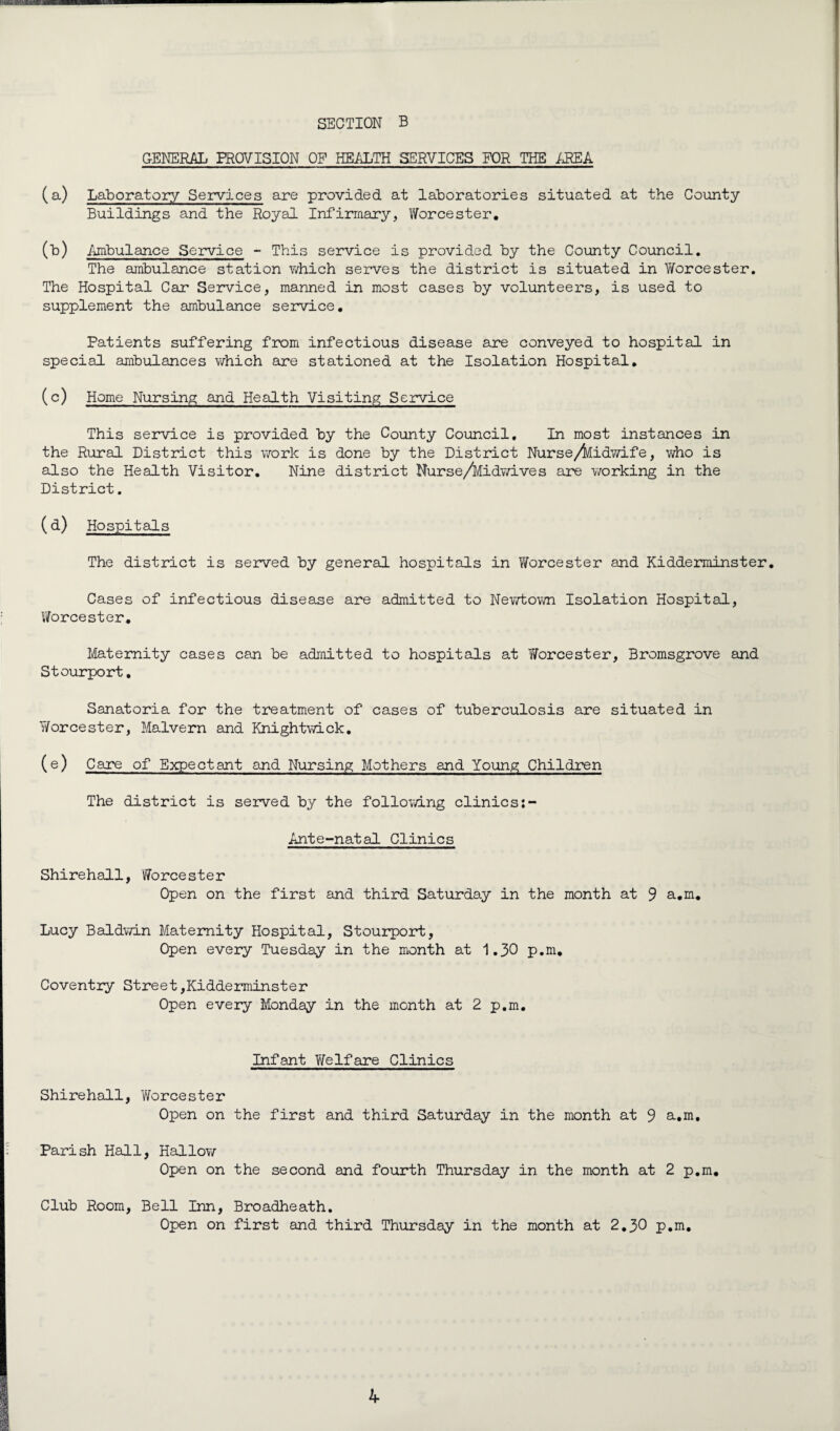 GENERAL PROVISION OF HEALTH SERVICES FOR THE AREA (a) Laboratory Services are provided at laboratories situated at the County Buildings and the Royal Infirmary, Worcester. (b) Ambulance Service - This service is provided by the County Council. The ambulance station which serves the district is situated in Worcester. The Hospital Car Service, manned in most cases by volunteers, is used to supplement the ambulance service. Patients suffering from infectious disease are conveyed to hospital in special ambulances which are stationed at the Isolation Hospital. (c) Home Nursing and Health Visiting Service This service is provided by the County Council. In most instances in the Rural District this work is done by the District Nurse/kidwife, who is also the Health Visitor. Nine district Nurse/Midv/ives are working in the District. (d) Hospitals The district is served by general, hospitals in Worcester and Kidderminster. Cases of infectious disease are admitted to Newtown Isolation Hospital, V/orcester. Maternity cases can be admitted to hospitals at Worcester, Bromsgrove and Stourport, Sanatoria for the treatment of cases of tuberculosis are situated in Worcester, Malvern and Knightwick. (e) Care of Expectant and Nursing Mothers and Young Children The district is served by the following clinics Ante-natal Clinics Shirehall, Worcester Open on the first and third Saturday in the month at 9 a.m. Lucy Baldwin Maternity Hospital, Stourport, Open every Tuesday in the month at 1.30 p.m. Coventry Street,Kidderminster Open every Monday in the month at 2 p.m. Infant Welfare Clinics Shirehall, Worcester Open on the first and third Saturday in the month at 9 a.m. Parish Hall, Hallo?/ Open on the second and fourth Thursday in the month at 2 p.m. Club Room, Bell Inn, Broadheath. Open on first and third Thursday in the month at 2.30 p.m.