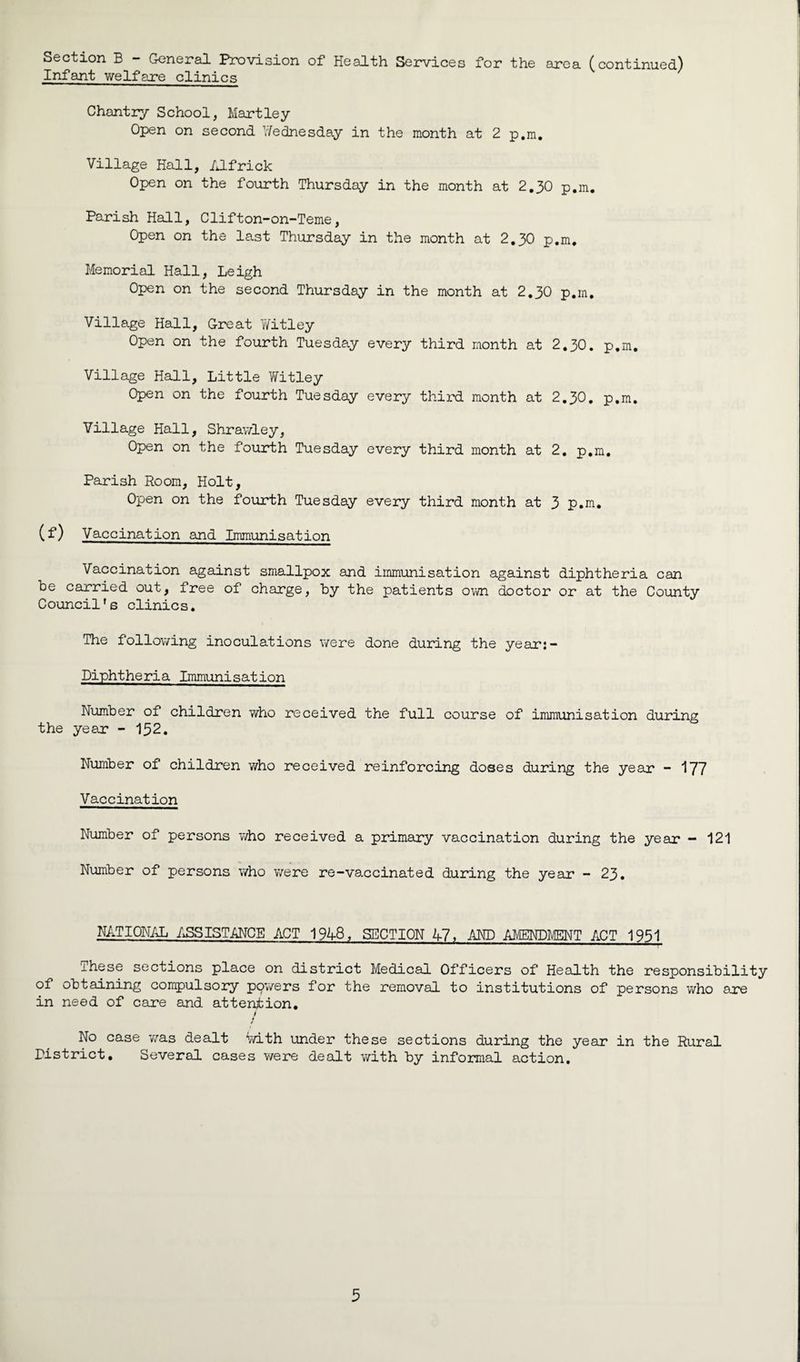 Section B - General Provision of Health Services for the area (continued) Infant welfare clinics Chantry School, Hartley Open on second Wednesday in the month at 2 p.m. Village Hall, Alfrick Open on the fourth Thursday in the month at 2.30 p.m. Parish Hall, Clifton-on-Teme, Open on the last Thursday in the month at 2.30 p.m. Memorial Hall, Leigh Open on the second Thursday in the month at 2.30 p.m. Village Hall, Great Witley Open on the fourth Tuesday every third month at 2.30. p.m. Village Hall, Little Witley Open on the fourth Tuesday every third month at 2.30. p.m. Village Hall, Shrawley, Open on the fourth Tuesday every third month at 2. p.m. Parish Room, Holt, Open on the fourth Tuesday every third month at 3 p.m. (f) Vaccination and Immunisation Vaccination against smallpox and immunisation against diphtheria can be carried out, free of charge, by the patients own doctor or at the County Council's clinics. The following inoculations were done during the year:- Diphtheria Immunisation Number of children who received the full course of immunisation during the year - 152. Number of children who received reinforcing doses during the year - 177 Vaccination Number of persons who received a primary vaccination during the year — 121 Number of persons who were re-vaccinated during the year - 23. NATIONAL ASSISTANCE ACT 1948, SECTION 47, .AND AMENDMENT ACT 1951 These sections place on district Medical Officers of Health the responsibility of obtaining compulsory ppwers for the removal to institutions of persons who are in need of care and attention. / * No case was dealt Vvith under these sections during the year in the Rural Pistrict. Several cases were dealt with by informal action.