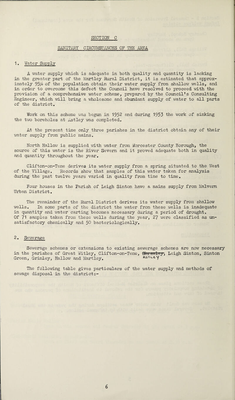 SANITARY CIRCUMSTANCES OP THE AREA 1• Water Supply A water supply which is adequate in both quality and quantity is lacking in the greater part of the Hartley Rural District, it is estimated that approx¬ imately 95/,o of the population obtain their water supply from shallow wells, and in order to overcome this defect the Council have resolved to proceed with the provision of a comprehensive water scheme, prepared by the Council's Consulting Engineer, which will bring a wholesome and abundant supply of water to all parts of the district. V/ork on this scheme was begun in 1952 and during 1953 the work of sinking the two boreholes at Astley was completed. At the present time only three parishes in the district obtain any of their water supply from public mains. North Hallow is supplied with water from Worcester County Borough, the source of this water is the River Severn and it proved adequate both in quality and quantity throughout the year, Clifton-on-Teme derives its water supply from a spring situated to the West of the Village. Records show that samples of this water taken for analysis during the past twelve years varied in quality from time to time. Four houses in the Parish of Leigh Sinton have a mains supply from Malvern Urban District. The remainder of the Rural District derives its water supply from shallow wells. In some parts of the district the water from these wells is inadequate in quantity and water carting becomes necessary during a period of drought. Of 71 samples taken from these wells during the year, 27 were classified as un¬ satisfactory chemically and 50 bacteriologically. 2. Sewerage Sewerage schemes or extensions to existing sewerage schemes are now necessary in the parishes of G-reat Wit ley, Clifton-on-Teme, Ohrawlc-y, Leigh Sinton, Sinton G-reen, G-rimley, Hallow and Hartley. ri_ey The following table gives particulars of the water supply and methods of sewage disposal in the district