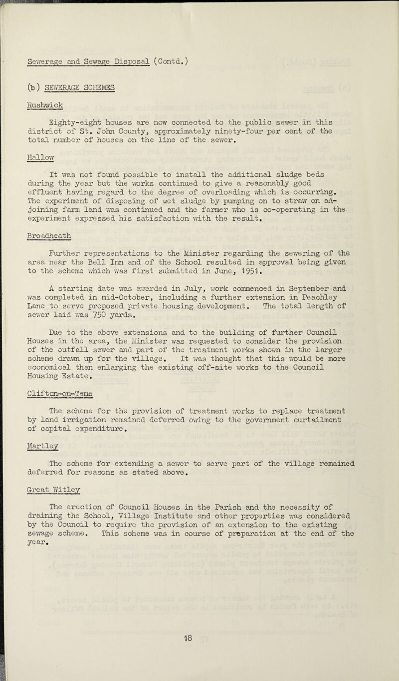 Sewerage and Sewage Disposal (Contd.) fb) SEWERAGE SCHEMES Ruahwick Eighty-eight houses are now connected to the public sewer in this district of St, John County, approximately ninety-four per cent of the total number of houses on the line of the sewer. Hallow It was not found possible to install the additional sludge beds during the year but the works continued to give a reasonably good effluent having regard to the degree of overloading which is occurring. The experiment of disposing of wet sludge by pumping on to stray/ on ad¬ joining farm land was continued and the farmer who is co-operating in the experiment expressed his satisfaction with the result, Broadheath Further representations to the Minister regarding the sewering of the area near the Bell Inn and of the School resulted in approval being given to the scheme which was first submitted in June, 1951. A starting date was awarded in July, work commenced in September and was completed in mid-October, including a further extension in Peachley Lane to serve proposed private housing development. The total length of sewer laid was 750 yards. Due to the above extensions and to the building of further Council Houses in the area, the Minister was requested to consider the provision of the outfall sewer and part of the treatment works shown in the larger scheme drawn up for the village. It was thought that this would be more economical than enlarging the existing off-site works to the Council Housing Estate. Clift on-on-T er.ie The scheme for the provision of treatment works to replace treatment by land irrigation remained deferred owing to the government curtailment of capital expenditure. Hartley The scheme for extending a sev/er to serve part of the village remained deferred for reasons as stated above. Great Yfitley The erection of Council Houses in the Parish and the necessity of draining the School, Village Institute and other properties y/as considered by the Council to require the provision of an extension to the existing sewage scheme. This scheme was in course of preparation at the end of the year.