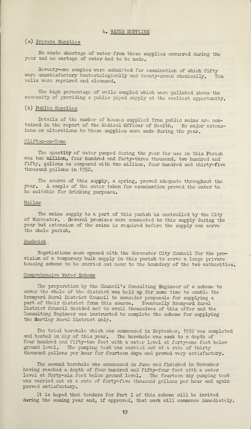 (a.) Private Supplies 4. WATER SUPPLIES No acute shortage of water from these supplies occurred during the year and no cartage of water had to be made. Seventy-one samples were submitted for examination of which fifty were unsatisfactory bacteriologically and twenty-seven chemically. Ten wells were repaired and cleansed. The high percentage of wells sampled which were polluted shows the necessity of providing a public piped supply at the earliest opportunity. (b) Public Supplies Details of the number of houses supplied from public mains are con¬ tained in the report of the Medical Officer of Health. No major extens¬ ions or alterations to these supplies were made during the year. Clifton-on-Teme The quantity of water pumped during the year for use in this Parish was two million, four hundred and forty-three thousand, two hundred and tifty, gallons as compared with two million, four hundred and thirty-five thousand gallons in 1952. The source of this supply, a spring, proved adequate throughout the year. A sample of the water taken for examination proved the water to be suitable for drinking purposes. Hallow The mains supply to a part of this parish is controlled by the City of Worcester. Several premises were connected to this supply during the year but extension of the mains is required before the supply can serve the whole parish. Rushwick. Negotiations were opened with the 'Worcester City Council for the pro¬ vision of a temporary bulk supply in this parish to serve a large private housing scheme to be carried out near to the boundary of the two authorities. Comprehensive Water Scheme The preparation by the Council's Consulting Engineer of a scheme to cover the whole of the district was held up for some time to enable the Bromyard Rural District Council to consider proposals for supplying a part of their district from this source. Eventually Bromyard Rural District Council decided not to avail themselves of this offer and the Consulting Engineer was instructed to complete the scheme for supplying the Martley Rural District only. The trial, borehole which was commenced in September, 1952 was completed and tested in May of this year. The borehole was sunk to a depth of four hundred and fifty-two feet with a water level at forty-one feet below ground level. The pumping test was carried out at a rate of thirty thousand gallons per hour for fourteen days and proved very satisfactory. The second borehole was commenced in June and finished in November having reached a depth of four hundred and fifty-four feet with a water level at forty-six feet below ground level. The fourteen day pumping test was carried out at a rate of forty-five thousand gallons per hour and again proved satisfactory. It is hoped that tenders for Part I of this scheme will be invited during the coming year and, if approved, that work will commence immediately.