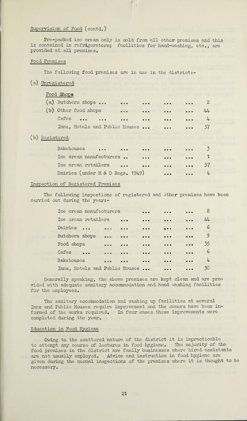 ) Supervision of Food (contd.) Pre-packed ice cream only is sold from all other premises and this is contained in refrigerators; facilities for hand-washing, etc., are provided at all premises. Food Premises The following food premises are in use in the district: (a) Unregistered Food Shops (a) Butchers shops ... ... ... (b) Other food shops ... ... 0afes ... o •• ... ... Inns, Hotels and Public Houses ... (*) Registered Bakehouses ... ... . Ice cream manufacturers .. Ice cream retailers ... . Dairies (under M & D Regs. 1949) • • • • • • # • • • • ♦ • • • • • • • • • • • • kb . 4 . 37 3 1 . 37 4 Inspection of Registered Premises The following inspections of registered and other premises have been carried out during the year:- Ice cream manufacturers Ice cream retailers Dairie s ... Butchers shops Food shops Cafes ... Bakehouses Inns, Hotels and Public Houses • • • ••• ••• f • • •• • • • • • • • • • •• • • • ••• •• # • « ••• I l • • • # • • • • 8 kkr 6 9 35 6 4 30 Generally speaking, the above premises are kept clean and are pro¬ vided with adequate sanitary accommodation and hand washing facilities for the employees. The sanitary accommodation and washing up facilities at several Inns and Public Houses require improvement and the owners have been in¬ formed of the works required. In four cases these improvements were completed during the year. Education in Food Hygiene Owing to the scattered nature of the district it is impracticable to attempt any course of lectures in food hygiene. The majority of the food premises in the district are family businesses where hired assistants are not usually employed. Advice and instruction in food hygiene are given during the normal inspections of the premises where it is thought to be necessary.