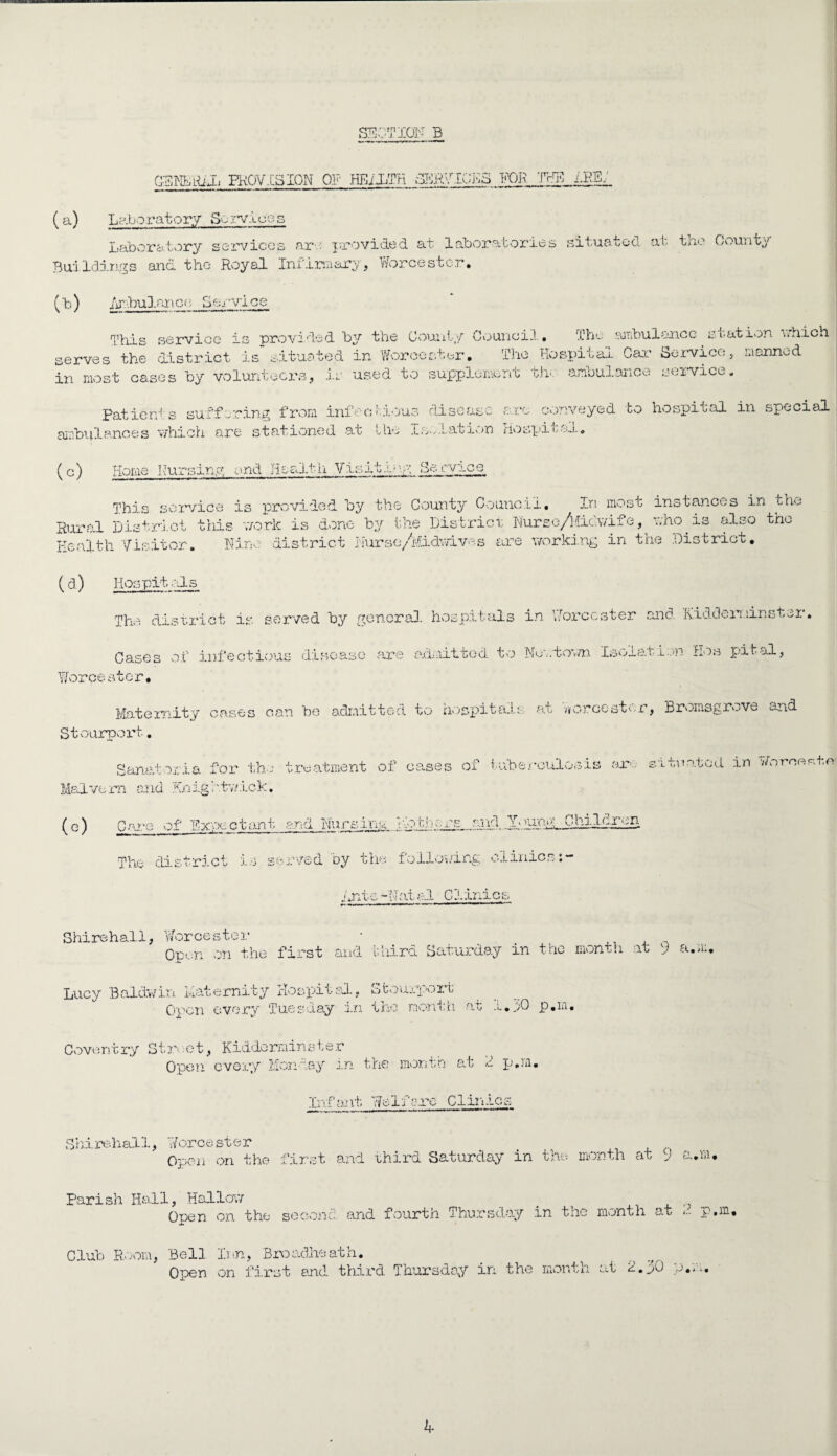 G3NBH£L PROVISION OP HEDLTR SERVICES PGR THE 1.RB/ (a) Laboratory Sorvice i Laboratory services ar ■/. provided at laboratories situated at. the Count Buildings and the Royal Infirmary, Worcester. (b) Drbulanco Service This service is provided by the County Council. The ambulance station which serves the district is situated in Worcester. The Hospital Car Service, manned in most cases by volunteers, is used to supplement the ambulance service. Patients suffering from infectious disease arc conveyed to hospital in special ambulances which are stationed at the Isolation Hospital. (c) Home Nursing end Health Visit.or; So .-vice This service is provided, by the County Council. In most instances in th»« Rural District this work is done by the District Nursc/liic.v/ite, who is also the Health Visitor. Nine district Nurse/i.iidwive.s are working in the District. (cl) Hospitals The district is served by general hospitals in Worcester and. Kidderminster. Cases of infectious disease are admitted to Nuc.tovm Isolation Hos Y/orce s ocr. pit al, Maternity cases can be admitted to hospitals at Worcester, Bromsgrove and Stourport. Sanatoria for the treatment of cases of tuberculosis arc sxtua Malvern and Hnightv/ick. tod in Woroeste (c) Care of Expectant and Nursing The district is served by the following clinics:- into -Nat al C1 inic: Shirehall, Worcester * . Open on the first and third Saturday in the month at ) a.a: Lucy Baldwin Maternity Hospital, Stourporfc Open every Tuesday in the month at i.j/O p.m. Covent ry St rs ■ ot, Kidderainste r Open every Moncay m the month at f p.m. Infant Welfare Clinics Sh.ire.hall, Worcester Open on the first and third Saturday in the month at ) a.m, Parish Hall, Hallow _ Open on the second, and fourth Thursday in the month at p.m. Club Room, Bell Inn, Broadheath. Open on first and third Thursday in the month at 2.30