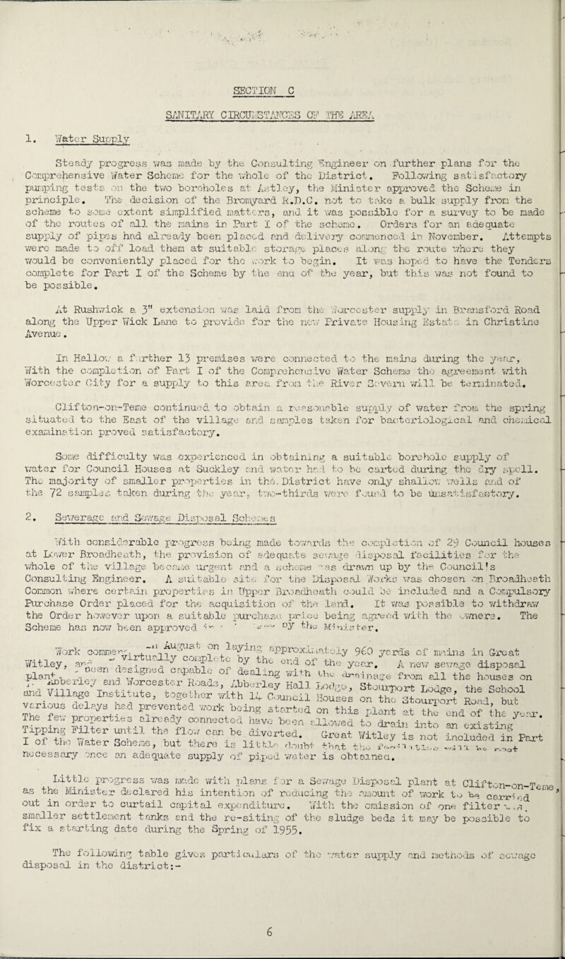 SANITARY CIRCUI,STANCES CF THE AREA 1. Rater Supply Steady progress was made by the Consulting Engineer on further plans for the Comprehensive Water Scheme for the whole of the District, Following satisfactory pumping tests on the two 'boreholes at Astley, the Minister approved the Scheme in principle. The decision of the Bromyard R.D.C. not to take a bulk supply from the scheme to some extent simplified matters, and it was possible for a survey to be made of the routes of all the mains in Part I of the scheme. Orders for an adequate supply of pipes had already been placed and delivery commenced in November, Attempts v/ere made to off load them at suitable storage places along the route where they would be conveniently placed for the work to begin. It was hoped to have the Tenders complete for Part I of the Scheme by the end of the year, but this was not found to be possible. At Rushwick a 3 extension was laid from the Worcester supply in Brans ford Road along the Upper Wick Lane to provide for the new Private Housing Estate in Christine Avenue. In Hallow a further 13 premises were connected to the mains during the year. With the completion of Part I of the Comprehensive Water Scheme the agreement with Worcester City for a supply to this area from the River Severn will be terminated, Clifton-on-Teme continued to obtain a reasonable supply of water from the spring situated to the East of the village and samples taken for bacteriological and chemical examination proved satisfactory. Some difficulty was -experienced in obtaining a suitable borehole supply of water for Council Houses at Suckley and water had. to be carded during the dry spell. The majority of smaller properties in the. District have only shallow wells and of the 2. 72 samples taken during the year, two-thirds were found to be unsatisfactory. Sewerage and Sewage Disposal Schemes With considerable progress being made towards the completion of 29 Council houses at Lower Broadheath, the provision of adequate sewage disposal facilities for the whole of the village become urgent and a scheme was drawn up by the Council!s Consulting Engineer, A suitable site for the Disposal Works was chosen on Broadheath Common where certain properties in Upper Broadheath could be included and a Compulsory Purchase Order placed for the acquisition of the land. It was possible to withdraw the Order however upon a suitable purchase price being agreed with the owners• The Scheme has now been approved ^ • * w--'- oy the Minister, Work commen:.. . on laying approximately 960 yards of mains in Croat Wit lev arW V1ILUComplete by the end of the yo.-r /> new rH wit,ley, a oeen designed capable of deal in* with n ■ ' t .fit uP°SaL „n-rr damage from all the houses on The few properties^ already ^ lipping I liter until the flow can be diverted. Croat Witley is not included in Part I of the Water Scheme, but there is lith.ln doubt that . ^ *.. necessary once an adequate supply of piped water is obtained. ♦ nva 1 *1. '•^ot Little progress was made with plans for a Sewage Dispos plant at Clifton-on-Teme as the Minister declared his intention of reducing the amount of work to carriV-d out in order to curtail capital expenditure. With the omission of one filter a _ smaller settlement tanks end the re-siting of the sludge beds it may be possible to fix a starting date during the Spring of 1935. The following table gives particulars of the water supply end methods of sewage disposal in the district