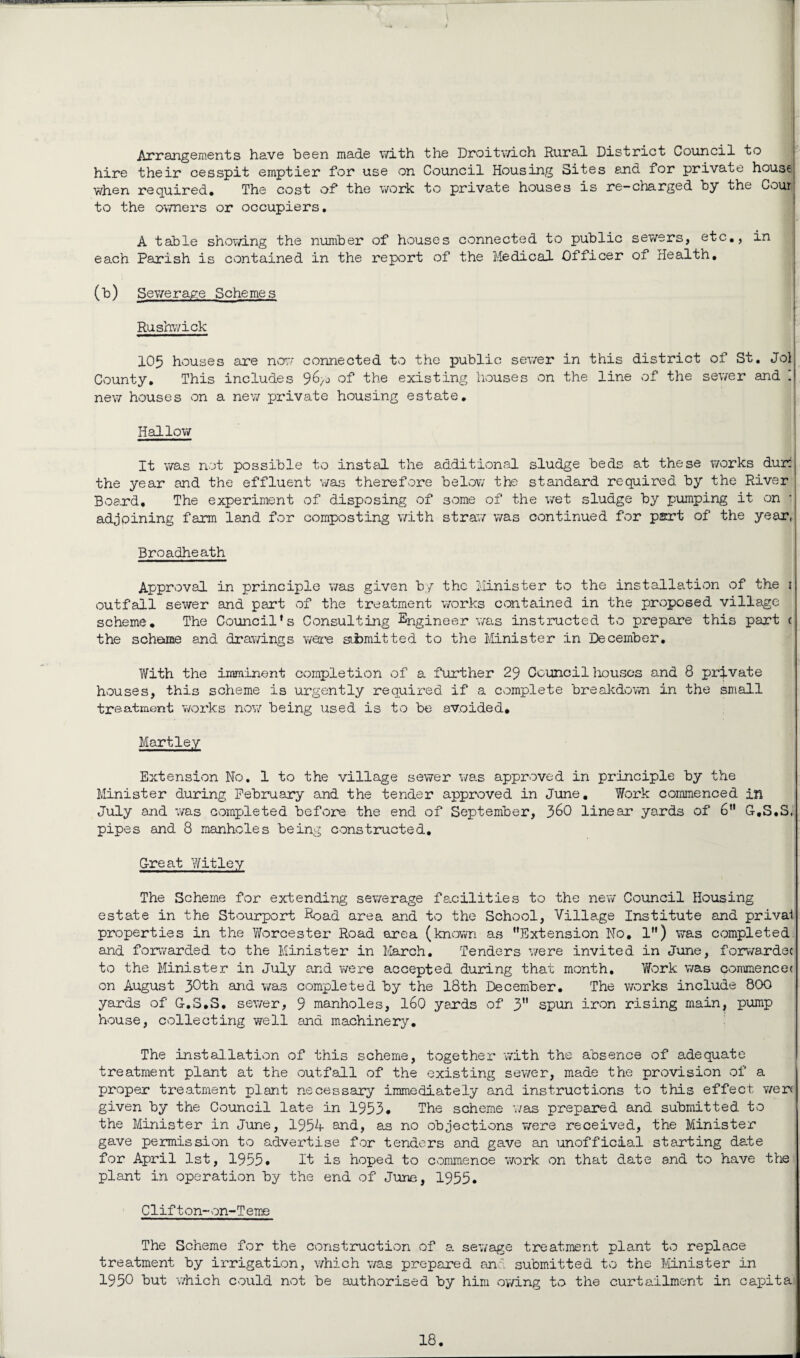 Arrangements have been made with the Droitwich Rural District Council to hire their cesspit emptier for use on Council Housing Sites and for private house when required. The cost of the work to private houses is re-charged by the Count to the owners or occupiers. A table showing the number of houses connected to public sewers, etc., in each Parish is contained in the report of the Medical Officer of Health, (b) Sewerage Schemes I Rushwick 105 houses are now connected to the public sewer in this district of St. Jol County. This includes of the existing houses on the line of the sewer and [ new houses on a new private housing estate. Hallow It was not possible to instal the additional sludge beds at these works dura the year and the effluent was therefore below the standard required by the River Boa.rd. The experiment of disposing of some of the wet sludge by pumping it on adjoining farm land for composting with straw was continued for part of the year, Broadheath Approval in principle was given by the Minister to the installation of the 1 outfall sewer and part of the treatment works contained in the proposed village scheme. The Council’s Consulting Engineer was instructed to prepare this part c the scheme and drawings were submitted to the Minister in December. With the imminent completion of a further 29 Council houses and 8 private houses, this scheme is urgently required if a complete breakdown in the small treatment works now being used is to be avoided* Hartley Extension No. 1 to the village sewer was approved in principle by the Minister during February and the tender approved in June. Work commenced in July and was completed before the end of September, J)GO linear yards of 6” G-.S.S, pipes and 8 manholes being constructed. G-reat Wit ley The Scheme for extending sewerage facilities to the new Council Housing estate in the Stourport Road area and to the School, Village Institute and prival properties in the Worcester Road area (known as ’’Extension No. 1”) was completed and forwarded to the Minister in March. Tenders were invited in June, forwardec to the Minister in July and were accepted during that month. 'Work was commence ( on August 30th &ncL was completed by the 18th December. The works include 800 yards of G-.S.S. sewer, 9 manholes, 160 yards of 3” spun iron rising main, pump house, collecting well and machinery. The installation of this scheme, together with the absence of adequate treatment plant at the outfall of the existing sewer, made the provision of a proper treatment plant necessary immediately and instructions to this effect werf given by the Council late in 1953. The scheme was prepared and submitted to the Minister in June, 1954 and, as no objections were received, the Minister gave permission to advertise for tenders and gave an unofficial starting date for April 1st, 1955* It is hoped to commence work on that date and to have the plant in operation by the end of June, 1955. Clifton-on-Teme The Scheme for the construction of a sewage treatment plant to replace treatment by irrigation, which was prepared and submitted to the Minister in 1950 hut which could not be authorised by him owing to the curtailment in capita