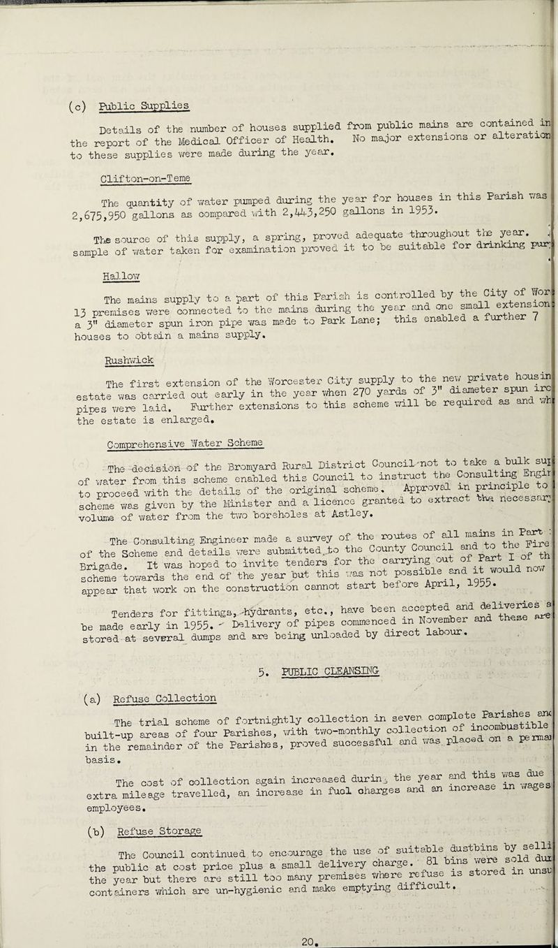 (c) Public Supplies Details of the number of houses supplied from public meins are contained in the report of the Medical Officer of Health. No major extensions or alteration to these supplies were made during the year. Clifton-on-Teme The quantity of water pumped during the year for houses in this Parish was 2,675,950 gallons as compared with 2,443>250 gallons in 1953. The source of this supply, a spring, proved adequate throughout the year. ^ sample of water taken for examination proved it to be suitable for drinking pur; 4 H allov/ The mains supply to a part of this Parish is controlled by the Cityof tor 13 premises were connected to the mains during the year and one small a 3 diameter spun iron pipe was made to Park Lane; this enabl houses to obtain a mains supply. Rushwick The first extension of the Worcester City supply to the new private housin estate was carried out early in the year when 270 yards of 3 pipes were laid. Further extensions to this scheme will be required as and - the estate is enlarged* Comprehensive Water Scheme The- decision of the Bromyard Rural District Council-not to take a bulk : sui of water from this scheme enabled this Council to instruct the Consulting Engir to proceed with the details of the original scheme. Approval in prmcipl scheme was given by the Minister and a licence granted to extract the. necess. . volume of water from the two boreholes at Astley. The Consulting Engineer made a survey of the routes of all th/pSe of the Scheme and details were submitted..to the County Council andfL j Qf th Brigade. It was hoped to invite tenders for the carrying out of Part I of th scheme towards the end of the year but this was not possible and itwould now appear that work on the construction cannot start belore April, 955. Tenders for fittings,-hydrants, etc., have been accepted and deliveriesj be made early in 1955.  Delivery of pipes commenced in November stored at several dumps and ane being unloaded by direct labour. 5. PUBLIC CLEANSING- (a) Refuse Collection The trial scheme of fortnightly collection in sever complete parishes an< built-up areas of four Parishes, with two-monthly collection of in the remainder of the Parishes, proved successful and was. plac ■ basis. The cost of collection again increased during the year and this was due extra mileage travelled, an increase in fuel charges and an increase in wages employee s• 00 Refuse Storage The Council continued to encourage the use of citable dustbins by selli the public at cost price plus a small delivery charge. 81 bins vrere sold^ the year but there are still too many premises Where refuse is stored containers which are un-hygienic end make emptying difficu .