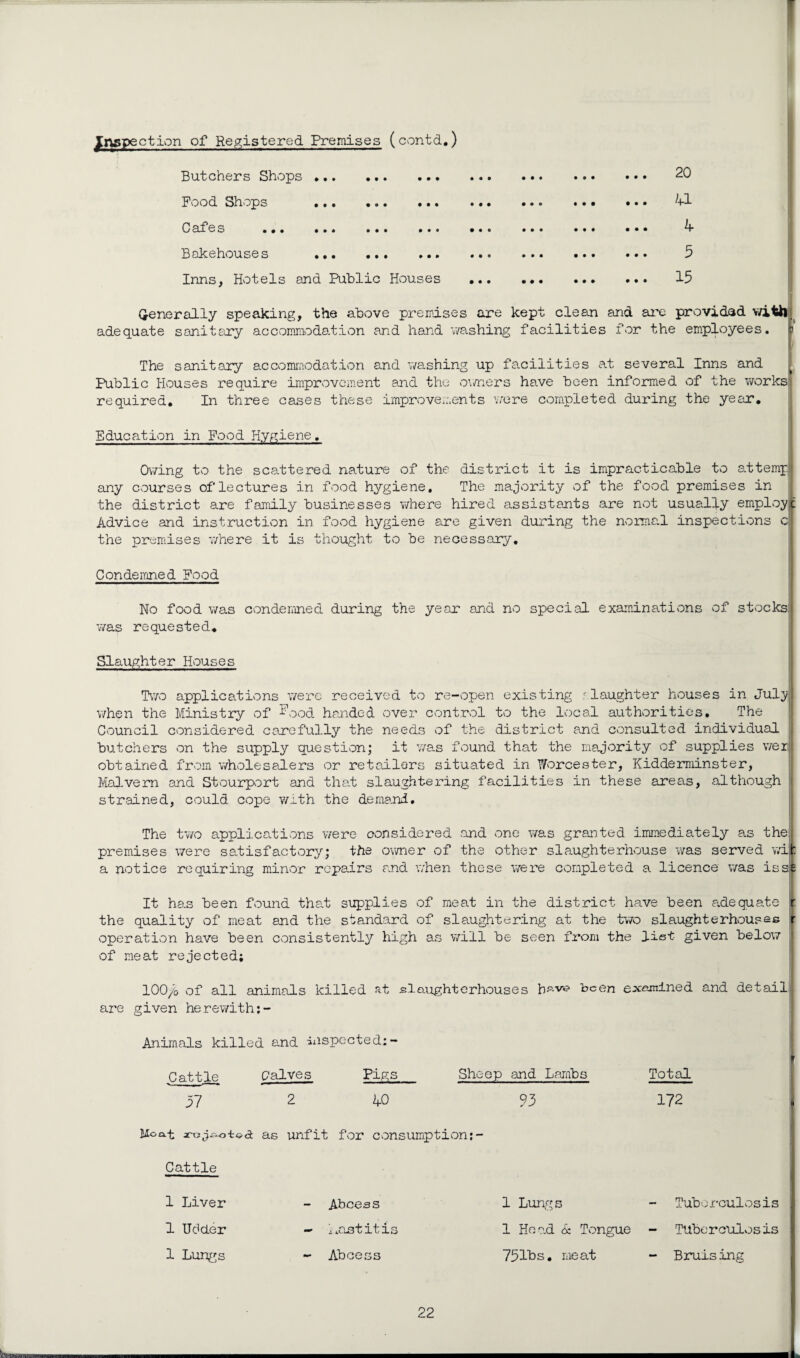 I inspection of Registered Premises (contd.) Butchers Shops . 20 Food Shops . Cafes •. • , • * • • • • • • Bakehouses . Inns, Hotels and Public Houses U h 5 15 Generally speaking, the above premises are kept clean and are provided with, adequate sanitary accommodation and hand washing facilities for the employees. The sanitary accommodation and washing up facilities at several Inns and Public Houses require improvement and the owners have been informed of the works required. In three cases these improvements were completed during the year. Education in Food Hygiene, Owing to the scattered nature of the district it is impracticable to attemp any courses of lectures in food hygiene. The majority of the food premises in the district are family businesses where hired assistants are not usually employe Advice and instruction in food hygiene are given during the normal inspections c| the premises where it is thought to be necessary. Condemned Food No food was condemned during the year and no special examinations of stocks! was requested. Slaughter Houses Two applications were received to re-open existing .<-■laughter houses in July!l when the Ministry of I’ood handed over control to the local authorities. The Council considered carefully the needs of the district and consulted individual butchers on the supply question; it was found that the majority of supplies werl obtained from wholesalers or retailors situated in Worcester, Kidderminster, Malvern and Stourport and that slaughtering facilities in these areas, although \i strained, could cope with the demand. The two applications were considered and one was granted immediately as the{ premises were satisfactory; the owner of the other slaughterhouse was served wit: a notice requiring minor repairs and when these we re completed a licence was isse It has been found that supplies of meat in the district have been adequate r the quality of meat and the standard of slaughtering at the two slaughterhouses operation have been consistently high as will be seen from the list given below of meat rejected; lOO/o of all animals killed at slaughterhouses bs-ve been examined and detail are given herewith;- Animals killed and inspected:- Cattle Calves Pigs Sheep and Lambs Total 57 2 AO 95 172 Moa-t as unfit for consumption:- Cattle 1 Liver Abcess 1 Lungs Tuberculosis 1 Udder - a nstitis 1 Hoad 6c Tongue - Tuberculosis 1 Lungs - Abcess 751bs. meat - Bruising