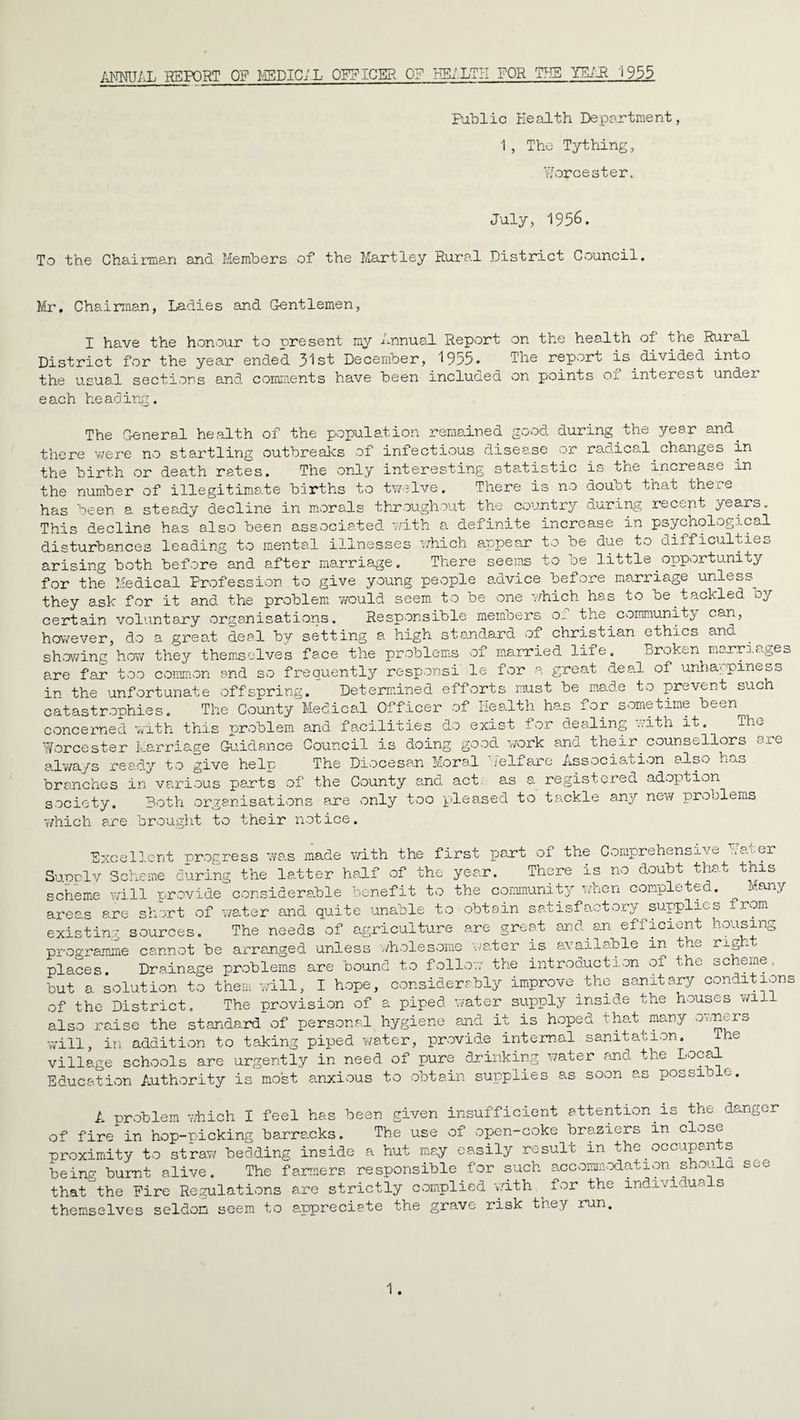 ANNUAL REPORT OF MSDIC;L OFFICER of HEALTH FOR TUB YEAR j 955 Public Health Department, 1, The Tything, Worcester. July, 1956. To the Chairman and Members of the Mart-ley Rural District Council. Mr. Chairman, Ladies and Gentlemen, X have the honour to present my Annual Report on the health of the Rural District for the year end.ed 3^st December, 1955* ‘The report is divided into the usual sections and comments have been included on points of interest under each heading. The General health of the population remained good during the year and. there were no startling outbreaks of infectious disease or radical.changes in the birth or death rates. The only interesting statistic is the increase in the number of illegitimate births to twelve. There is no doubt that there has been a steady decline in morals throughout the country during recent years., This decline has also been associated with a definite increase in psychological disturbances leading to mental illnesses which appear to be due to difficulties arising both before and after marriage. There seems to be little.opportunity for the Medical Profession to give young people advice before marriage unless^ they ask for it and the problem would seem to be one which has to be.tackled oy certain voluntary organisations. Responsible members 01 the community can, however, do a great deal by setting a high standard of Christian ethics and showing how they themselves face the problems of married life. Broken marriages are far too common and so frequently responsi le for a great deal of unhappiness in the unfortunate offspring. Determined efforts must be made to prevent such catastrophies. The County Medical Officer of Health has for sometime been concerned with this problem and facilities do exist for dealing with it. Worcester Marriage Guidance Council is doing good work and their.counsellors £ie always ready to give help The Diocesan Moral jelfare Association also h^s branches in various parts of the County and act as a registered adoption society. Both organisations are only too pleased to tackle any new problems -which are brought to their notice. Excellent nr ogress was made with the first part 01 the Comprehensive ..at-or Supply Scheme during the latter half of the year. There is no doubt that this scheme will provide considerable benefit to the community when completed. Aany areas are short of water and quite unable to obtain satisfactory^supplies _rom existing sources. The needs of agriculture are great ana.sn ef± ici^nt .-Oisin0 programme cannot be arranged unless wholesome water is available in the righ places. Drainage problems are bound to follow the introduction of the scheme, but a solution to them will, I hope, considerably improve the sanitary conditions of the District. The provision of a piped water supply inside the houses wil also raise the standard of personal hygiene and it is hoped that many owners will, in addition to taking piped water, provide internal sanitation. ihe village schools are urgently in need of pure drinking water and the Local Education Authority is most anxious to obtain supplies as soon as possible. A problem v/hich I feel has been given insufficient attention.is the danger of fire in hop-picking barracks. The use of open-coke braziers in close proximity to straw bedding inside a hut may easily result in the occupants being burnt alive. The farmers responsible for such accommodation.should see that^the Fire Regulations are strictly complied with . for the individua s themselves seldom seem to appreciate the grave risk they run.