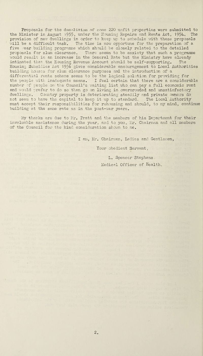 Proposals for the demolition of come 220 unfit properties were submitted to the Minister in August »9555 under the housing Repairs and Rents Act, 1954-. The provision of new dwellings in order to keep up to schedule with these proposals will be a difficult task. The time is now opportune for the preparation of a five ear building programme which should be closely related to the detailed proposals for slum clearance. There seems to be anxiety that such a programme would result in an increase in the General Rate but the Ministry have already intimated that the Housing Revenue Account should be self-supporting. The Housing Subsidies Act 1956 gives considerable encouragement to Local Authorities building houses for slum clearance purposes and the introduction of a differential rents scheme seems to be the logical solution for providing for the people with inadequate means. I feel certain that there are a considerable number of people on the Council’s waiting list who can pay a full economic rent and would prefer to do so than go on living in overcrowded and unsatisfactory dwellings. Country property is deteriorating steadily and private owners do not seem to have the capital to keep it up to standard. The Local Authority must accept their responsibilities for rehousing and should, to my mind, continue building at the same rate as in the post-war years. My thanks are due to Mr. Pratt and the members of his Department for their invaluable assistance during the year, and to you, Mr. Chairman and all members of the Council for the kind considered ion shown to me. I am, Mr. Chairman, Ladies and Gentlemen, Your obedient Servant, L. Spencer Stephens Medical Officer of Health,