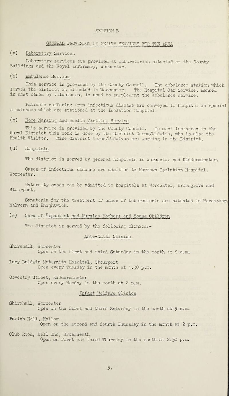 GENERAL PROVISION C HEALTH SERVICES FOR THE AREA (a) Laboratory Services Laboratory services are provided at laboratories situated at the County Buildings and the Royal Infirmary, Worcester. (b ) imbulance Service This service is provided by the County Council. The ambulance station which serves the district is situated in Worcester. The Hospital Car Service, manned in most cases by volunteers, is used to supplement the ambulance service. Patients suffering from infectious disease are conveyed to hospital in special ambulances which are stationed at the Isolation Hospital. (c) Hone Hursinv and Health Visitin', Service This service as provided by the County Council. In most instances in the Rural District this work is done by the District Nurse /hi dwi f e, who is also the Health Visitor. Nine district Nurse/Midwives are working in the District. (d) Hospitals The distract is served by general hospitals Cases of infectious disease are admitted to Worcester. Maternity cases can be admitted to hospitals Stourport, in Worcester and Kidderminster. Newtown Isolation Hospital, at Worcester, Bromsgrove and Sanatoria for the treatment of causes of tuberculosis are Malvern and Knightwick. situated in Worcester^ (e) Care of Expectant and Nursing Mothersand Young Children The district is served by the following clinics Ante-Natal Clinics Shirehall, Worcester Open on the first and third Saturday in the month at 9 a.m. Lucy Baldwin Maternity Hospital, Stourport Open every Tuesday in the month at 1.30 p.m. * Coventry Street, Kidderminster Open every Monday in the month at 2 p.m. Infant Welfare Clinics Shirehall, Worcester Open on the first and third Saturday in the /month at 9 a.m. Parish Hall, Hallow Open on the second and fourth Thursday in the month at 2 p.m. Club Room, Bell Inn, Broadheath Open on first and third Thursday in the month at 2.30 p.m.