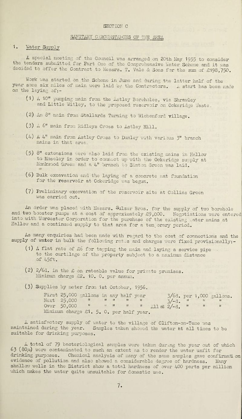 1. Vater Supply SANITxRT C jllCbl 1ST AN CSS OF THE AKSA A special meeting of* the Council v/as arranged, on 20th May 1555 to consider the tenders submitted lor Part One of* the Comprehensive hater Scheme and it was decided to offer the Contract to Messrs. T. Vale & Sons for the sum of £198,750. work ',/as started on the Scheme in June and during the latter half of the year some six miles of main were laid by the Contractors. A start has been r; on the laying of:- (1) A 10 pumping main from the Astley Boreholes, via Shrawley and Little v/itley, to the proposed reservoir on Ockeridge haste , (2) .An 8 main from Stallards Turning to Wichenford village. (3) A 6 main from Ridleys Cross to Astley Mill. (A) A 4 main from Astley Cross to Dunley with various 3n branch mains in that area ade (5) 8 extensions were also laid from the existing mains in Hallow to Moseley in order to connect up with the Ockeridge supply at Monkwood G-reen and a 4 branch to Sinton Green was laid. (6) Bulk excavation and the laying of a concrete mat foundation for the reservoir at Ockeridge was begun. (7) Preliminary excavation of the reservoir site at Collins Green was carried out. An order was placed, with Me and two booster pumps at a cost into with Worcester Corporation Hallow and a continued supply to ssrs. Sulzer Bros, for the supply of two borehole of approximately £9,000. Negotiations were entered for the purchase of the existing ..ater mains at that area for a tenp orary period. As many enquiries had been made with regard to the cost of connections and the supply of water in bulk the following rat^s and charges were fixed provisionally:- (1) A flat rate of £6 for tapping the main and laying a service pipe to the curtilage of the property subject to a maximum distance of 45ft. (2) 2/6d. in the £ on rateable value for private premises. Minimum charge £2. 10. 0. per annum. (3) Supplies by meter from 1st October, 1956. First 25,000 gallons in any half yean 3/6d. per 1,000 gallons. Next 25,000   »  11 3/-d. M n  Over 50,000 ” » »  «• All at 2/-d.    Minimum charge £1. 5. 0. per half year. A satisfactory supply of v/ater to the village of Clifton-on-Teme was maintained during the yean. S•amples taken showed the water at all times to be suitable for drinking purposes. A total of 79 bacteriological samples wore tab on during the year out of which 63 (80/o) wore contaminated to such an extent as to render the water unfit for drinking purposes. Chemical anaJLysis of many of the same samples gave confirmatl on evidence of pollution and also showed a considerable degree of hardness. Many shallow wells in the District show a total handness of over 400 parts per million which makes the v/ater quite unsuitable for domestic use.
