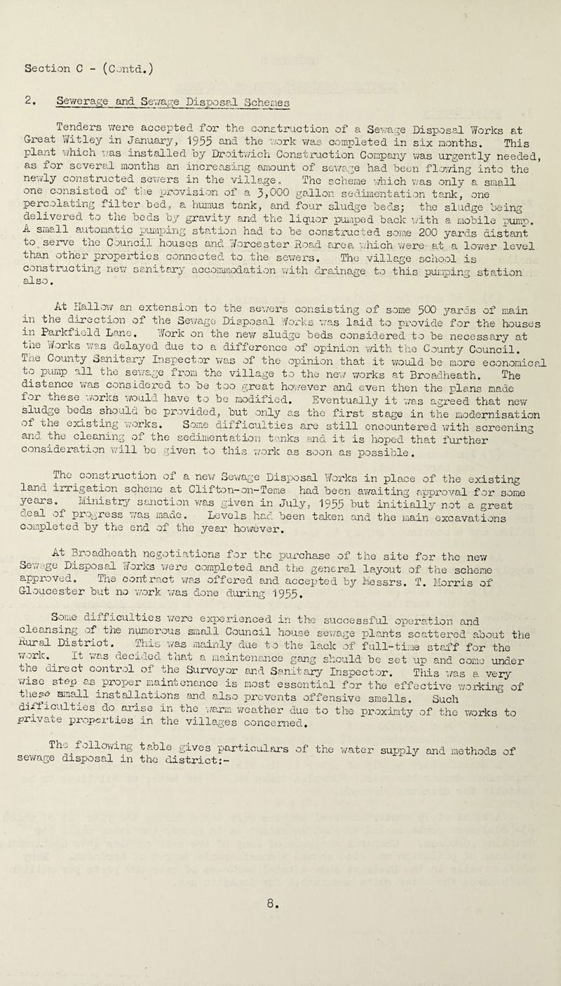 2. Sewerage and Sewage Disposal Schemes Tenders were accepted for the construction of a Sewage Disposal Works at Great Witley in January, 1955 and. the v/ork was completed in six months. This plant which . as installed Dy Droitwich Construction Company was urgently needed, as for severed months an increasing amount of sewage had been flowing into the newly constructed sewers in the village. The scheme which was only a small one consisted 01 the provision of a 3,000 gallon sedimentation tank, one percolating filter bed, a humus tank, and four sludge beds; the sludge being delivered to the beds by gravity and the liquor pumped back with a mobile pump. A sme.ll automatic pumping station had to be constructed some 200 yaxds distant to serve the Council houses and Worcester Road area which were at a lower level than other properties connected to the sewers. The village school is constructing new sanitary accommodation with drainage to this pumping station also. At Hallow an extension to the sewers consisting of some 500 yards of main in the direction of the Sewage Disposal '.forks was laid to provide for the houses in Parkfield Lane. Work on the new sludge beds considered to be necessary at tne Works was delayed due to a difference of opinion with the County Council, i lj.^ County Sanitary Inspector was of the opinion that it would be more economical to pump all the sewage from the village to the new' works at Broadheath. The distance was considered to be too great however and even then the plans made for these works would have to be modified. Eventually it 'was agreed that new sludge beds should be provided, but only as the first stage in the modernisation of the existing works. Some difficulties are still encountered with screening and the cleaning of the sedimentation tanks fmd it is hoped that further consideration will be given to this work as soon as possible. The construction of a new Sewage Disposal Works in place of the existing land irrigation scheme at Clifton—on—Teme had been awaiting approval for some years. Ministry sanction was given in July, 1955 but initially not a great deal of progress was maae. Levels had been taken -and the main excavations completed by the end of the year however. ig At Broadheath negotiations for the purchase of the site for the new Sewage Disposal Works were completed and the general layout of the scheme approved. ihe contr.act was oifored and accepted by Messrs. T. Morris of Gloucester but no work was done during 1955. Some difficulties were experienced in the successful operation and cleansing of the numerous small Council house sewage plants scattered about the Rural District. This was mainly due to the lack of full-time staff for the work.. It was decided that a maintenance gang should be set up and come under the direct control of the Surveyor and Sanitary Inspector. This was a very wise step as proper maintenance is most essential for the effective working of tnese small installations and also prevents offensive smells. Such dailacuities do.arise in the warm weather due to the proximity of the works to pn\ace propel'ties in the villages concerned. The following sewage disposal in table gives particulars of the water supply and methods the district of