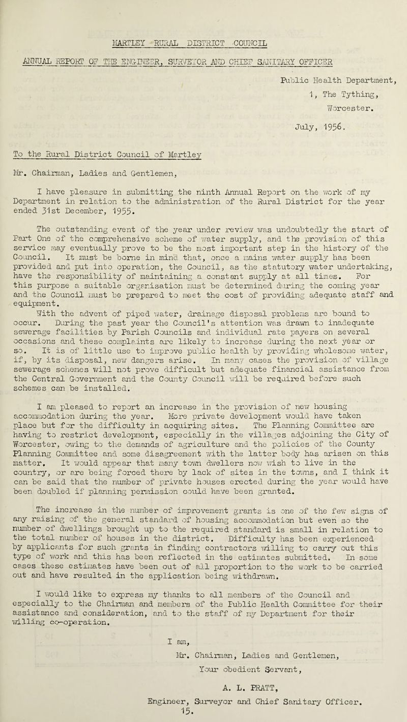 HARTLEY RURAL DISTRICT COUNCIL ANNUAL REPORT OR THE ENGINEER, SUR/5T0R AND CHIRP SANITARY OFFICER Public Health Department, 1, The Tything, Worcester. July, 1956o To the Rural District Council of Martley Mr. Chairman, Ladies and G-entlemen, I have pleasure in submitting the ninth Annual Report on the work of my Department in relation to the administration of the Rural District for the year ended 31st December, 1955. The outstanding event of the year under revie?/ was undoubtedly the start of Part One of the comprehensive scheme of water supply, and the provision of this service may eventually prove to be the most important step in the history of the Council. It must be borne in mind that, once a mains 7/ater supply has been provided and put into operation, the Council, as the statutory water undertaking, have the responsibility of maintaining a constant supi-'ly at all times. For this purpose a suitable organisation must be determined during the coming year and the Council must be prepared to meet the cost of providing adequate staff and equipment. With the advent of piped water, drainage disposal problems are bound to occur. During the past year the Council’s attention was drawn to inadequate sey/erage facilities by Parish Councils and individual rate payers on several occasions and these complaints are likely to increase during the next year or so. It is of little use to improve public health by providing whole some water, if, by its disposal, ne?; dangers arise. In many cases the provision of village sewerage schemes will not prove difficult but adequate financial assistance from the Central Government and the County Council will be required before such schemes can be installed. I am plea.sed to report an increase in the provision of new housing accommodation during the year. More private development would have taken place but for the difficulty in acquiring sites. The Planning Committee are having to restrict development, especially in the villages adjoining the City of Worcester, owing to the demands of agriculture and the policies of the County Planning Committee and some disagreement with the latter body has arisen on this matter. It would appear that many town dwellers now wish to live in the country, or are being forced there by lack of sites in the towns, and I think it can be said that the number of private houses erected during the year would have been doubled if planning permission could have been granted. The increase in the number of improvement grants is one of the few signs of any reusing of the general standard of housing accommodation but even so the number of dwellings brought up to the required standard is small in relation to the total number of houses in the district. Difficulty has been experienced by applicants for such grants in finding contractors willing to carry out this type of work and this has been reflected in the estimates submitted. In some cases these estimates have been out of all proportion to the work to be carried out and have resulted in the application being v/ithdrawn. I v/ould like to express my thanks to all members of the Council and especially to the Chairman and members of the Public Health Committee for their assistance and consideration, and to the staff of my Department for their willing co-operation. I am, Mr. Chairman, Ladies and Gentlemen, Your obedient Servant, A. L. PRATT, Engineer, Surveyor and Chief Sanitary Officer.