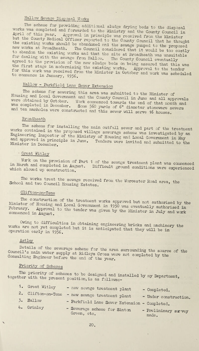 Hallow Sewage Disposal Works The scheme for providing additional sludge drying beds to the disposal YH?? was completed and forwarded to the Ministry and the County Council in but the Count/l^t APP50val an principle was received from the Minister the e^istinfworv H ?f110erHeP°rted t0 the County Counoil that he thought new , . *s should be abandoned end the sewage pumped to the proposed to ^ ,The Counoil considered that it would be too costly r S* tt l5UnS WOrka and that the site ^ Broadheath was unsuitable agreed^ Thf • SeWaf Jrom The County Council eventually the first stLe in^ode slud«e beds on bein8 assured that this was stase ln demising the existing works. Approval to the tender ?o cois„rLT^^1956°”the lfinistsr in Ootober “d w°rk was s“ad .fallow - Parkfield Lane Sewer Extension Hou^n^ea^h?me i°n. sewerin£ this was submitted to the Minister of were obtai np n ^vernment and the County Council in June and all approvals n , y October. 'Jork commenced towards the end of that month and ^d ten^manholp *°ember\ 560 yards of 6- diameter stoneware seweS and ten manholes were constructed and this sewer will serve 16 houses. Eroa.dheath works^contained f n?ain outfa11 sewer :md Part of the treatment T proposed village sewerage scheme was investigated by an St0r '°f the Minist^ of Housing and Local Government in May Minister in December?^ 6 JUne' Tenders v/ere invited and submitted to the G-reat Wit ley in March^and mmcMtTf ^ ^ °“°ed which slowed up construction! ° ’ 1 8 conditions were experienced P° works treat the sewage received from the Worcester Hoad area the School and two Council Housing Estates. ’ Clifton-on-Teme Minister °8nab:raoUon of the treatment works approved but not authorised by the Feb™ fnnrovfw “ 1950 was eventually authorised in c«S in lS TOS SiVen ^ thS MiniSter “ Jul^ *~k works°SISnot vet^n^Ht V? ?btaininS engineering bricks and machinery the ZlTtrT^lT bUt 13 that they will be in Astley Details of the sewerage scheme for the area surrounding the source if the Consults n ** Hidley* Cross were not competed by the Consulting Engineer before the end of the year. Priority of Scheme.g together M Great Witley - new sewage treatment plant - Completed. Clifton-on-Teme - new sewage treatment plant - Under construction, Parkfield Lane Sewer Extension - Completed. - Sewerage scheme for Sin ton - Preliminary survey 1 3« Halloa? 4-. G-rimley Green, etc. made. \
