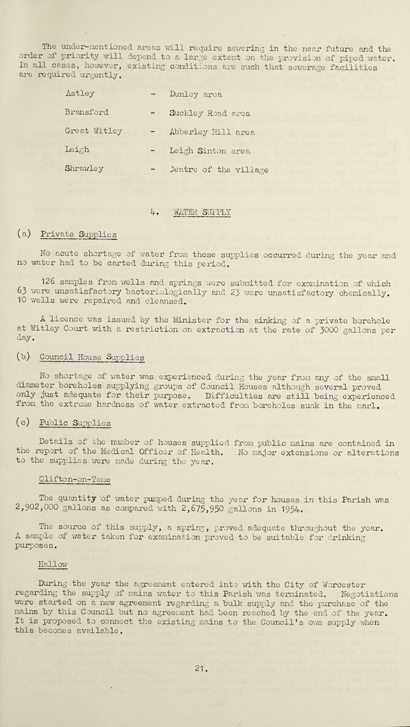 The under-mentione& areas will require sewering in the near future and the order of priority will depend to a large extent on the provision of piped water. In all ca.ses, however, existing conditions are such that sewerage facilities are required urgently. Astley Dunley area Bransford Suckley Road area Great Witley Leigh Abberley Hill area Leigh Sinton area Shrawley Centre of the village 4. WATER SUPPLY (a) Private Supplies No acute shortage of water from these supplies occurred during the year and no water had to be carted during this period. 126 samples from wells and springs lire submitted for examination of which 63 were unsatisfactory bacteriologically and 23 were unsatisfactory chemically. 10 wells were repaired and cleansed. A licence was issued by the Minister for the sinking of a private borehole at Witley Court with a restriction on extraction at the rate of 3000 gallons per day. (b) Council House Supplies No shortage of water was experienced during the yean from any of the small diameter boreholes sujaplying groups of Council Houses although several proved only just adequate for their purpose. Difficulties are still being experienced from the extreme hardness of water extracted from boreholes sunk in the marl. (c) Public Supplies Details of the number of houses supplied from public mains are contained in the report of the Medical Officer of Keadth. No major extensions or alterations to the supplies were made during the year. C1ifto n-on-Terne The quantity of water pumped during the ye or for houses in this Parish wa.s 2,902,000 gallons as compared with 2,675,950 gallons in 1954. The source of this supply, a spring, proved adequate throughout the year. A sample of water taken for examination proved to be suitable for drinking purposes. Hallow During the year the agreement entered into with the City of Worcester regarding the supply of mains water to this Parish was terminated. Negotiations were started on a new agreement regarding a bulk supply and the purchase of the mains by this Council but no agreement had been reached by the end of the year. It is proposed to connect the existing mains to the Council's own supply when this becomes available.