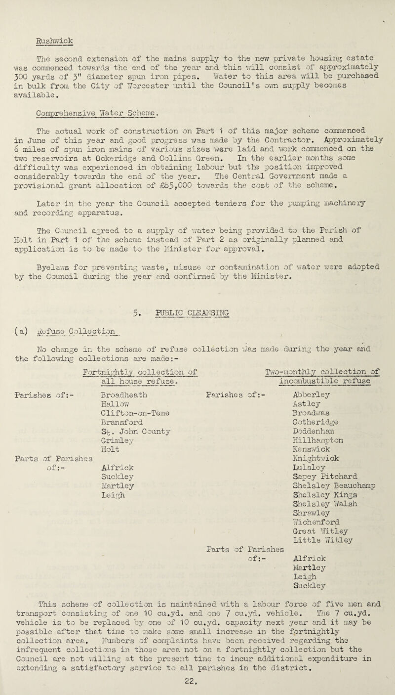 Rushwick The second extension of the mains supply to the new private housing estate was commenced towards the end of the year and this ■'./ill consist of approximately 300 yards of 3 diameter spun iron pipes. Water to this area will he purchased in hulk from the City of Worcester until the Council's own supply becomes available. Comprehensive Water Scheme. The actual work of construction on Part 1 of this major scheme commenced in June of this year and good progress was made by the Contractor. Approximately 6 miles of spun iron mains of various sizes were laid and work commenced on the two reservoirs at Ockeridge and Collins Green. In the earlier months some difficulty was experienced in obtaining labour but the position improved considerably towards the end of the year. The Central Government made a provisional grant allocation of £b5f000 towards the cost of the scheme. Later in the year the Council accepted tenders for the pumping machinery and recording apparatus. The Council agreed to a supply of water being provided to the Parish of Holt in Part 1 of the scheme instead of Part 2 as originally planned and application is to be made to the Minister for approval. Byelaws for preventing waste, misuse or contamination of water were adopted by the Council during the year and confirmed by the Minister. PUBLIC CLEANSING (a) pie fuse Collection • ✓ No change in the scheme of refuse collection was made during the year and the following collections are made:- Fortnightly collection of Two-monthly collection of all house refuse. Parishes of:- Broadheath Hallow Clifton-on-Terne Bransford Spo John County Grimley Holt Parts of Parishes of:- Alfrick Buckley Martley Leigh incombustible refuse Parishes of:- Abberley Astley Broadvas Cotheridge Doddenham Hillhampton Kenswick Knightwick Lulslcy Sapey Pitchard Shelsley Beauchamp Shelsley Kings Shelsley Walsh Shrawley Wichenford Great Nitley Little Nitley Parts of Parishes of:- Alfrick Hartley Leigh Suckley This scheme of collection is maintained with a labour force of five men and transport consisting of one 10 cu.yd. and one 7 cu.yd. vehicle. The 7 cu.yd. vehicle is to be replaced by one of 10 cu.yd. capacity next year and it may be possible after that time to make some small increase in the fortnightly collection area. Numbers of complaints have been received regarding the infrequent collections in those area not on a fortnightly collection but the Council are not willing at the present time to incur additional expenditure in extending a satisfactory service to all parishes in the district.