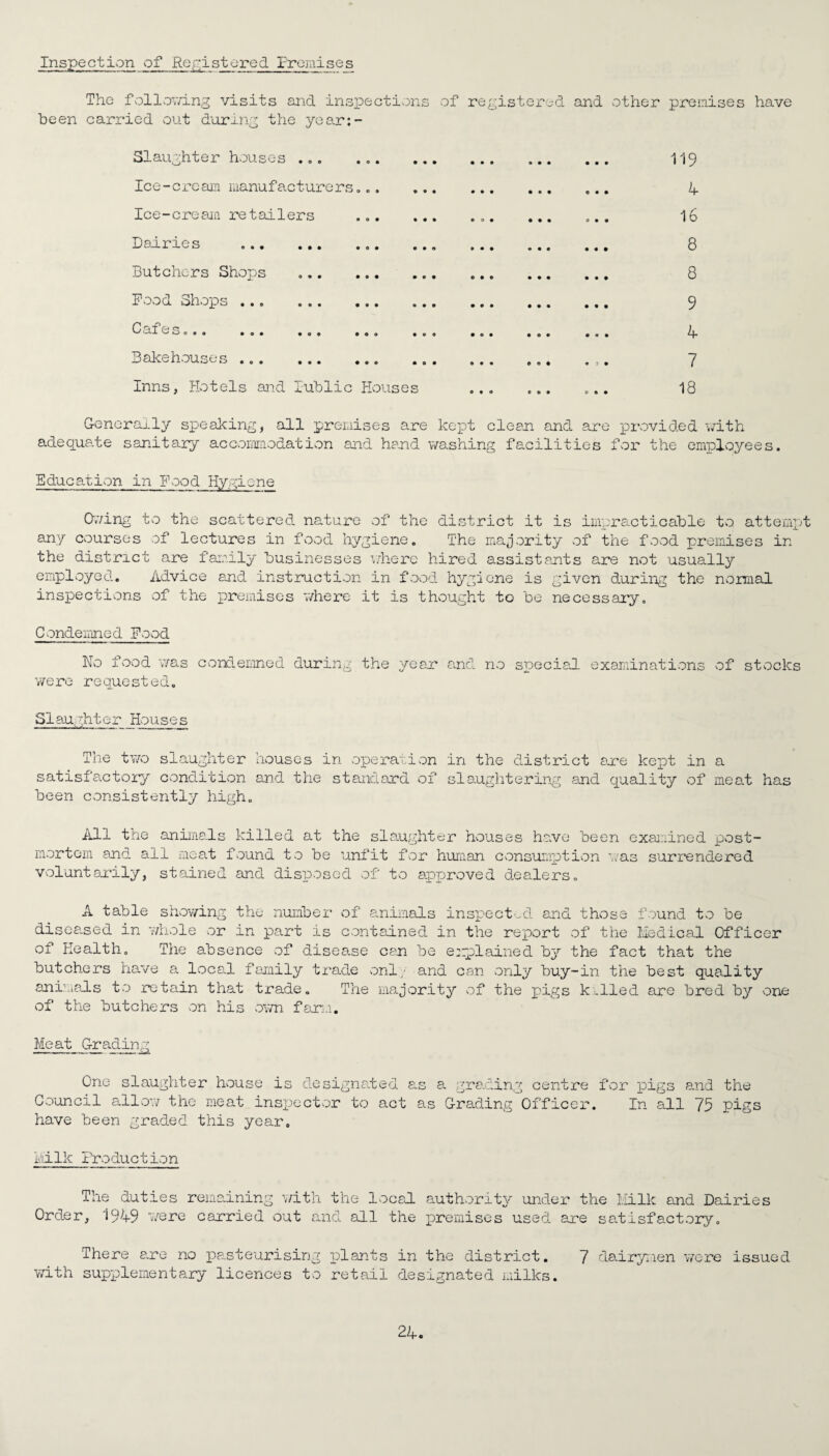 Inspection of Kepistored Premises The following visits and inspections of registered and other premises have been carried out during the year:- Slaughter houses .. Ice-cream manufacturers... Ice-cream retailers ... Dairies .... Butchers Shops Food Shops . Cafe s ^ O • » • O • • o © 9 0 9 • Bakehouses . Inns, Hotels and Public Houses 119 4 16 8 8 9 4 7 18 Generally speaking, all premises are kept clean and are provided with adequate sanitary accommodation and hand washing facilities for the employees. Education in Food Hygiene Owing to the scattered nature of the district it is impracticable to attempt any courses of lectures in food hygiene. The majority of the food premises in the district are family businesses where hired assistants are not usually employed. Advice and instruction in food hygiene is given during the normal inspections of the premises where it is thought to be necessary. Condemned Food No food was condemned during were requested. the year and no special examinations of stocks Slaughter Houses The two slaughter houses in operation in the district are kept in a satisfactory condition and the standard of slaughtering and quality of meat has been consistently high. All the animals killed at the slaughter houses have been examined post¬ mortem and all meat found to be unfit for human consumption was surrendered voluntarily, stained and disposed of to approved dealers. A table showing the number of animals inspected and those found to be diseased in 'whole or in part is contained in the report of the Medical Officer of Health. The absence of disease can be explained by the fact that the butchers have a local family trade only- and can only buy-in the best quality animals to retain that trade. The majority of the pigs killed are bred by one of the butchers on his own farm. Meat Grading One slaughter house is designated as a grading centre Council allow the meat inspector to act as Grading Officer, have been graded this year. for pigs and the In all 75 pigs Milk Production The duties Orde r, 1949 were remaining with the local authority under the Milk and Dairie carried out and all the premises used are satisfactory. s There are no pasteurising plants in the district. 7 dairymen were issued with supplementary licences to retail designated milks.