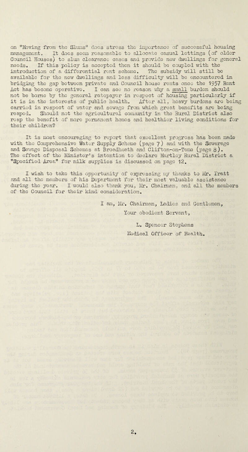 on Moving from the Slums does stress the importance of successful housing management. It does seem reasonable to allocate casual lettings (of older Council Houses) to slum clearance cases and provide new dwellings for general needs. If this policy is accepted then it should be coupled with the introduction of a differential rent scheme. The subsidy will still be available for the new dwellings and less difficulty will be encountered in bridging the gap between private and Council house rents once the 1957 Rent Act has become operative. I can see no reason why a small burden should not be borne by the general ratepayer in respect of housing particularly if it is in the interests of public health. After all, heavy burdens are being carried in respect of water and sewage from which great benefits are being reaped. Should not the agricultural community in the Rural District also reap the benefit of more permanent homes and healthier living conditions for their children? It is most encouraging to report that excellent progress has been made with the Comprehensive Water Supply Scheme (page 7) and with the Sewerage and Sewage Disposal Schemes at Broadheath and Cl if ton-on-Teme (page .8). The effect of the Minister's intention to declare Hartley Rural District a Specified Area for Edik supplies is discussed on page 12. I wish to take this opportunity of expressing my thanks to Mr. Pratt and all the members of his Department for their most valuable assistance during the year. I would also thank you, Mr. Chairman, and all the members of the Council for their kind consideration, I am, Mr. Chairman, Ladies and Gentlemen, Your obedient Servant, L. Spencer Stephens Medical Officer of Health.