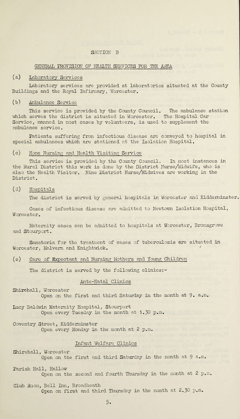 GENERAL PROVISION OP HEALTH SERVICES FOR THE AREA (a) Laboratory Services Laboratory services are provided at laboratories situated at the County Buildings and the Royal Infirmary, V/'orc ester. (b) Ambulance Service This service is provided by the County Council. The ambulance station which serves the district is situated in Worcester. The Hospital Car Service, manned in most cases by volunteers, is used to supplement the ambulance service. Patients suffering from infectious disease arc conveyed to hospital in special ambulances which are stationed at the Isolation Hospital. (c) Home Nursing and Health Visiting Service This service is provided by the County Council. In most instances in the Rural District this work is done by the District Nurse/Midwife, who is also the Health Visitor. Nine District Nurse/Midwives are working in the District. (d) Hospitals The district is served by general hospitals in Worcester and Kidderminster. Cases of infectious disease are admitted to Newtown Isolation Hospital, Worcester. Maternity cases can be admitted to hospitals at Worcester, Bromsgrove and Stourport. Sanatoria for the treatment of cases of tuberculosis are situated in Worcester, Malvern and Knight wick. •' (e) Care of Expectant and Nursing Mothers and Young Children The district is served by the following clinics:- Ante-Natal Clinics Shirehall, Woreester Open on the first and third Saturday in the month at 9« a.m. Lucy Baldwin Maternity Hospital, Stourport Open every Tuesday in the month at 1.30 p.m. Coventry Street, Kidderminster Open every Monday in the month at 2 p.m. Infant Welfare Clinics Shirehall, Worcester Open on the first and third Saturday in the month at 9 a.m. Parish Hall, Hallow Open on the second and fourth Thursday in the month at 2 p.m. Club Room, Bell Inn, Broadheath Open on first and third Thursday in the month at 2.30 p.m.