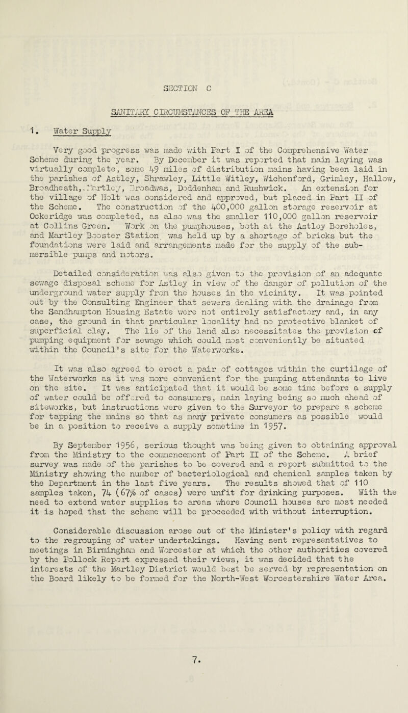 SANITARY CLRCUMSTANCES OF THE ANSA 1 • Water Supply Very good progress was made with Part I of the Comprehensive Water Scheme during the year. By December it was reported that main laying was virtually complete, some 49 miles of distribution mains having been laid in the parishes of Astley, Shrawley, Little Witley, Wichenford, G-rimley, Hallow, Broadheath, Ab.rtley, Droadwas, Doddenham and Rushwick. An extension for the village of Holt was considered and approved, but placed in Part II of the Scheme. The construction of the 400,000 gallon storage reservoir at Ockeridge was completed, as also was the smaller 110,000 gallon reservoir at Collins G-reen. Work on the pumphouses, both at the Astley Boreholes, and Martley Booster Station was held up by a shortage of bricks but the foundations were laid and arrangements made for the sujoply of the sub¬ mersible pumps and motors. Detailed consideration was also given to the provision of an adequate sewage disposal scheme for Astley in view of the danger of pollution of the underground water supply from the houses in the vicinity. It was pointed out by the Consulting Engineer that sewers dealing with the drainage from the Sandhampton Housing Estate were not entirely satisfactory and, in any case, the ground in that particular locality had no protective blanket of superficial clay. The lie of the land also necessitates the provision of pumping equipment for sewage which could most conveniently be situated within the Council’s site for the Waterworks. It was also agreed to erect a pair of cottages within the curtilage of the Waterworks as it was more convenient for the pumping attendants to live on the site. It was anticipated that it would be some time before a supply of water could be offered to consumers, main laying being so much ahead of siteworks, but instructions were given to the Surveyor to prepare a scheme for tapping the mains so that as many private consumers as possible would be in a position to receive a supply sometime in 1957. By September 1956, serious thought was being given to obtaining approval from the Ministry to the commencement of Part II of the Scheme. A brief survey was made of the parishes to be covered and a report submitted to the Ministry showing the number of bacteriological and chemical samples taken by the Department in the last five years. The results showed that of 110 samples taken, 74 (67$ of cases) were unfit for drinking purposes. With the need to extend water supplies to areas where Council houses are most needed it is hoped that the scheme will be proceeded with without interruption. Considerable discussion arose out of the Minister's policy with regard to the regrouping of water undertakings. Having sent representatives to meetings in Birmingham and Worcester at which the other authorities covered by the Pollock Report expressed their views, it was decided that the interests of the Martley District would best be served by representation on the Board likely to be formed for the North-West Worcestershire Water Area.