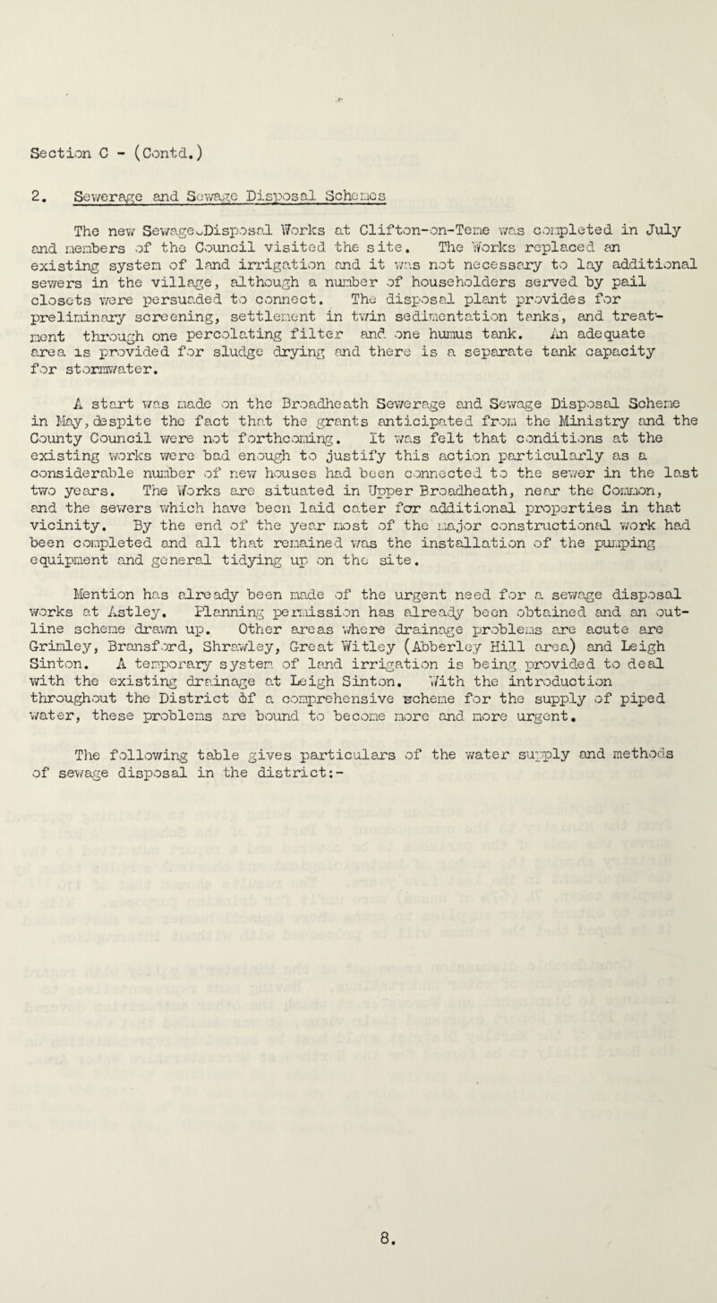 2. Sewerage and Sewage Disposal Schemes The new Sewage ^Disposal Works at Cl if ton-on- Te me was conpleted in July and members of the Council visited the site. The Works replaced an existing system of land irrigation and it was not necessary to lay additional sewers in the village, although a number of householders served by pail closets were persuaded to connect. The disposal plant provides for preliminary screening, settlement in twin sedimentation tanks, and treat¬ ment through one percolating filter and one humus tank. An adequate area is provided for sludge drying and there is a separate tank capacity for stormwater. A start was made on the Broadheath Sewerage and Sewage Disposal Scheme in May, desjjite the fact that the grants anticipated from the Ministry and the County Council were not forthcoming. It 7/as felt that conditions at the existing works were bad enough to justify this action particularly as a considerable number of new houses had been connected to the sewer in the last two years. The Works are situated in Upper Broadheath, near the Common, and the sewers which have been laid cater far additional properties in that vicinity. By the end of the year most of the major constructional work had been completed and all that remained was the installation of the pumping equipment and general tidying up on the site. Mention has already been made of the urgent need for a sewage disposal works at Astley. Planning permission has already been obtained and an out¬ line scheme drawn up. Other areas v/here drainage problems are acute are Grimley, Bransford, Shrawley, Great Witley (Abberley Hill area) and Leigh Sinton. A temporary system of land irrigation is being provided to deal with the existing drainage at Leigh Sinton. With the introduction throughout the District if a comprehensive -scheme for the supply of piped water, these problems are bound to become more and more urgent. The following table gives particulars of the water supply and methods of sewage disposal in the district:-