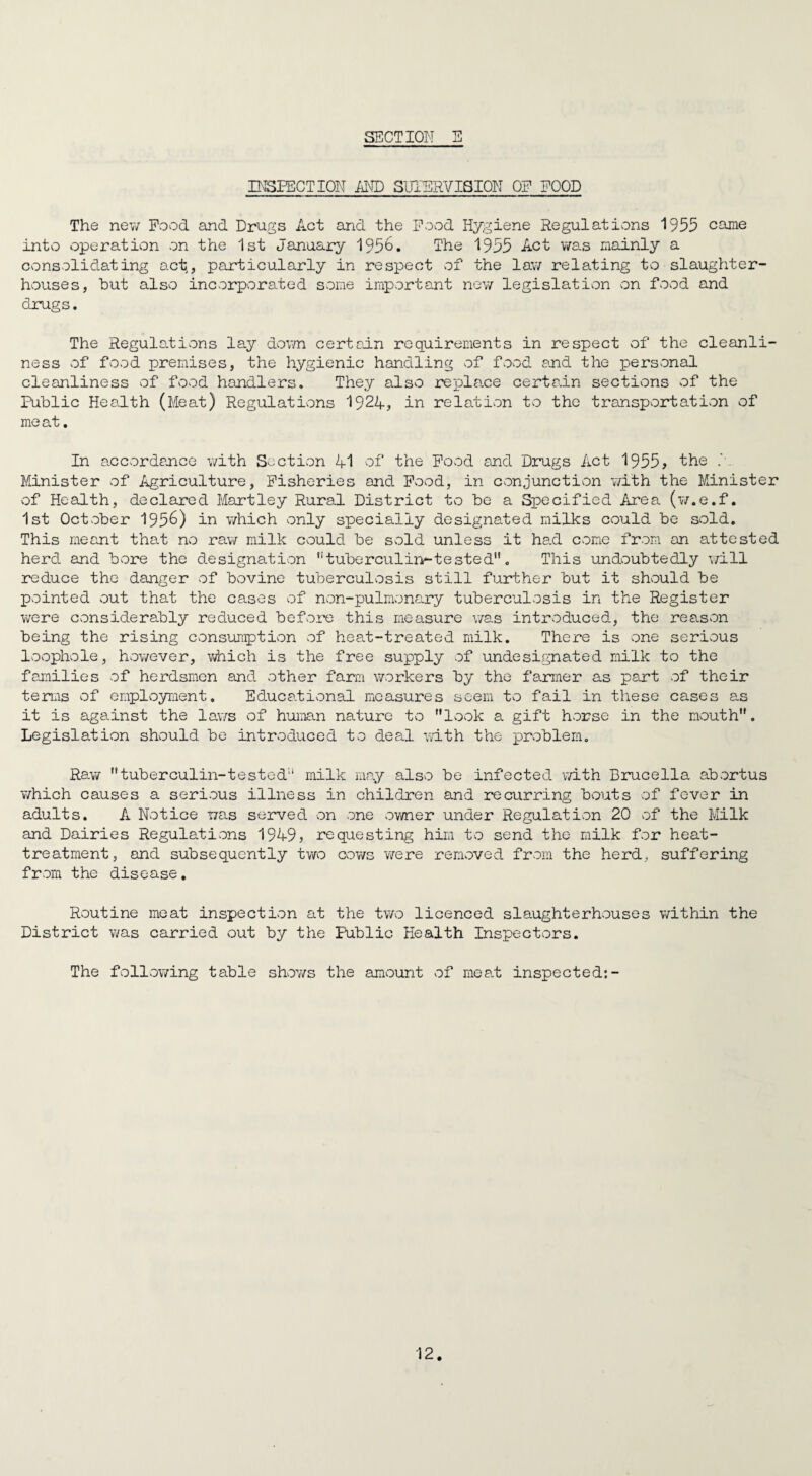 INSPECTION AND SUPERVISION OF FOOD The new Pood and Drugs Act and the Pood Hygiene Regulations 1955 came intvo operation on the 1st January 195&. The 1955 Act was mainly a consolidating act, particularly in respect of the law relating to slaughter¬ houses, but also incorporated some important new legislation on food and drugs. The Regulations lay down certain requirements in respect of the cleanli¬ ness of food premises, the hygienic handling of food and the personal cleanliness of food handlers. They also repla.ce certain sections of the Public Health (Meat) Regulations 1924? in relation to the transportation of meat. In accordance with Section 4-1 of the Pood and Drugs Act 1955, the f. Minister of Agriculture, Fisheries and Pood, in conjunction with the Minister of Health, declared Martley Rural District to be a Specified Area (w.e.f. 1st October 195&) in which only specially designated milks could be sold. This meant that no raw milk could be sold unless it had come from on attested herd and bore the designation tuberculin-tested'1. This undoubtedly will reduce the danger of bovine tuberculosis still further but it should be pointed out that the cases of non-pulmonary tuberculosis in the Register were considerably reduced before this measure was introduced, the reason being the rising consumption of heat-treated milk. There is one serious loophole, however, which is the free supply of undesignated milk to the families of herdsmen and other farm workers by the farmer as part of their terms of employment. Educational measures seem to fail in these cases as it is against the laws of human nature to look a gift horse in the mouth. Legislation should be introduced to deal with the problem. Raw tuberculin-tested;i milk may also be infected with Brucella abortus which causes a serious illness in children and recurring bouts of fever in adults. A Notice was served on one owner under Regulation 20 of the Milk and Dairies Regulations 1949, requesting him to send the milk for heat- treatment, and subsequently two cows were removed from the herd, suffering from the disease. Routine meat inspection at the two licenced slaughterhouses within the District was carried out by the Public Health Inspectors. The following table shov/s the amount of meat inspected:-