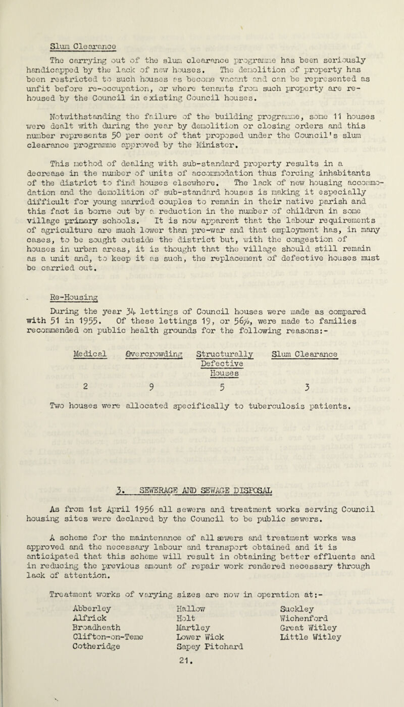 Slum Clearance The carrying out of the slum clearance programme has been seriously handicapped by the lack of new houses. The demolition of property has been restricted to such houses as become vacant and can be represented as unfit before re-occupation, or where tenants from such property are re¬ housed by the Council in existing Council houses. Notwithstanding the failure of the building programme, some 11 houses were dealt with during the year by demolition or closing orders and this number represents 50 per cent of that proposed under the Council’s slum clearance programme approved by the Minister. This method of dealing with sub-standard property results in a decrease in the number of units of accommodation thus forcing inhabitants of the district to find houses elsewhere. The lack of new housing accommo¬ dation and the demolition of sub-standard houses is making it especially difficult for young married couples to remain in their native parish and this fact is borne out by a reduction in the number of children in some village primary schools. It is now apparent that the labour requirements of agriculture are much lower than pre-war and that employment has, in many cases, to be sought outside the district but, with the congestion of houses in urban areas, it is thought that the village should still remain as a unit and, to keep it as such, the replacement of defective houses must be carried out. Re-Housing During the year 34 lettings of Council houses were made as compared with 51 in 1955. Of these lettings 19, or 5&/o, were made to families recommended on public health grounds for the following reasons Medical 2 Overcrowding Structurally Slum Clearance Defective Houses 9 5 3 Two houses were allocated specifically to tuberculosis patients. 3. SEWERAGH AID SEWAGE DISPOSAL As from 1st April 195& nil sewers and treatment works serving Council housing sites were declared by the Council to be public sewers. A scheme for the maintenance of all ®wers and treatment works was approved and the necessary labour and transport obtained and it is anticipated that this scheme will result in obtaining better effluents and in reducing the previous amount of repair work rendered necessary through lack of attention. Treatment works of varying sizes are now in operation at:- Abberley Alfrick Broadheath Clifton-on-Teme Cotheridge Hallow Holt Hartley Lower Y/ick Sapey Pit chard 21. Suckley Wichenford Great Witley Little Witley