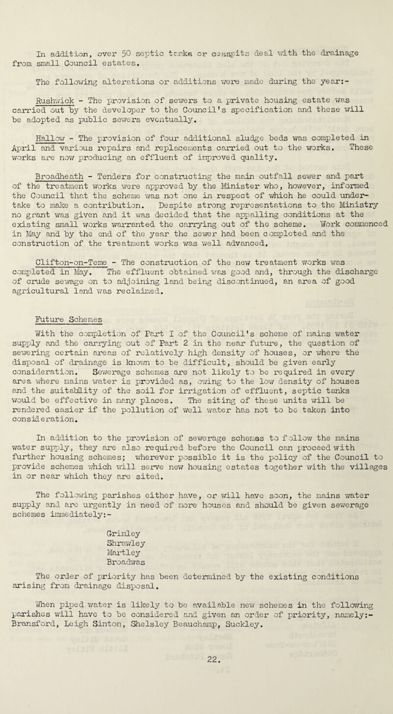 In addition, over 50 septic tanks or cesspits deal with the drainage from small Council estates. The following alterations or additions were made during the year:- Rushwick - The provision of sewers to a private housing estate was carried out by the developer to the Council's specification and these will be adopted as public sewers eventually. Hallow - The provision of four additional sludge beds was completed in April and various repairs and replacements carried out to the works. These works are now producing an effluent of improved quality. Broadheath - Tenders for constructing the main outfall sewer and part of the treatment works were approved by the Minister who, however, informed the Council that the scheme was not one in respect of which he could under¬ take to make a contribution. Despite strong representations to the Ministry no grant was given and it was decided that the appalling conditions at the existing small works warranted the carrying out of the scheme. Work commenced in May and by the end of the year the sewer had been completed and the construction of the treatment works was well advanced. Clifton-on-Teme - The construction of the new treatment works was completed in May. The effluent obtained was good and, through the discharge of crude sewage on to adjoining land being discontinued, an area of good agricultural land was reclaimed. Future Schemes Yi/ith the completion of Part I of the Council's scheme of mains water supiDly and the carrying out of Part 2 in the near future, the question of sewering certain areas of relatively high density of houses, or where the disposal of drainage is known to be difficult, should be given early consideration. Sewerage schemes are not likely to be required in every area where mains water is provided as, owing to the low density of houses and the suitability of the soil for irrigation of effluent, septic tanks would be effective in many places. The siting of these units will be rendered easier if the pollution of well water has not to be taken into consideration. In addition to the provision of sewerage schemas to follow the mains water supply, they are also required before the Council can proceed with further housing schemes; wherever possible it is the policy of the Council to provide schemes which will serve new housing estates together with the villages in or near which they are sited. The following parishes either have, or will have soon, the mains water supply and are urgently in need of more houses and should be given sewerage schemes immediately: - G-rimley Shrawley Martley Broadwas The order of priority has been determined by the existing conditions arising from drainage disposal. Y/hen piped water is likely to be available new schemes in the following parishes will have to be considered and given an order of priority, narnely:- Bransford, Leigh Sinton, Shelsley Beauchamp, Suckley.