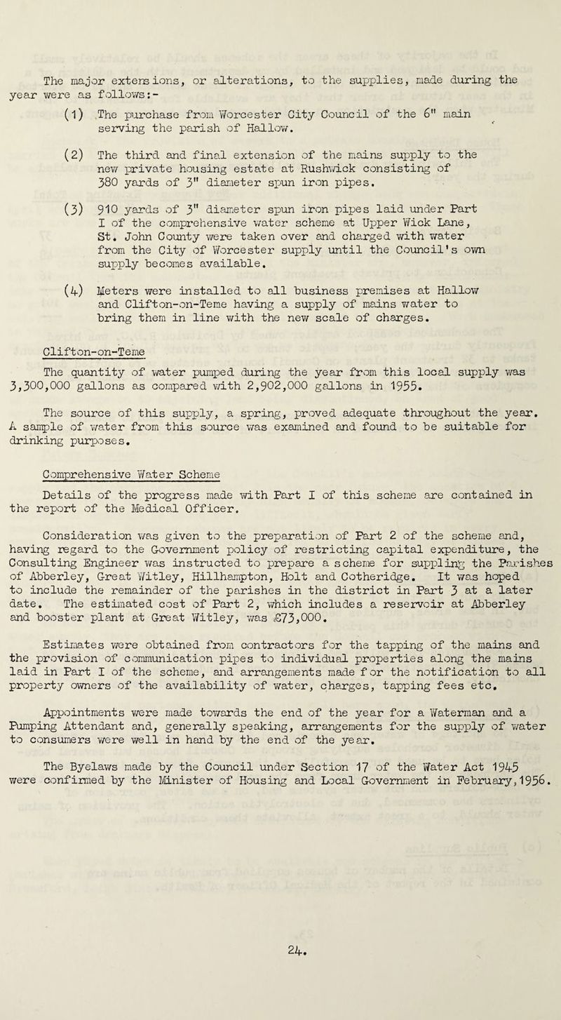 The major extensions, or alterations, to the supplies, made during the year were as follows:- (1) ,The purchase from Worcester City Council of the 6 main serving the parish of Hallow. (2) The third and final extension of the mains supply to the new private housing estate at Rushwick consisting of 380 yards of 3 diameter spun iron pipes. (3) 910 yards of 3 diameter spun iron pipes laid under Part I of the comprehensive water scheme at Upper Wick Lane, St. John Comity were taken over and charged with water from the City of Worcester supply until the Council's own supply becomes available, (4) Meters were installed to all business premises at Hallow and Clifton-on-Teme having a supply of mains water to bring them in line with the new scale of charges. Clifton-on-Teme The quantity of water pumped during the year from this local supply was 3,300,000 gallons as compared with 2,902,000 gallons in 1935. The source of this supply, a spring, proved adequate throughout the year. A sample of water from this source was examined and found to be suitable for drinking purposes. Comprehensive Water Scheme Details of the progress made with Part I of this scheme sire contained in the report of the Medical Officer. Consideration was given to the preparation of Part 2 of the scheme and, having regard to the Government policy of restricting capital expenditure, the Consulting Engineer was instructed to prepare a scheme for suppling the Parishes of Abberley, Great Witley, Hillhampton, Holt and Cotheridge. It was hoped to include the remainder of the parishes in the district in Part 3 at a later date. The estimated cost of Part 2, which includes a reservoir at Abberley and booster plant at Great Witley, was cS73*000. Estimates were obtained from contractors for the tapping of the mains and the provision of communication pipes to individual properties along the mains laid in Part I of the scheme, and arrangements made for the notification to all property owners of the availability of water, charges, tapping fees etc. Appointments were made towards the end of the year for a Waterman and a Pumping Attendant and, generally speaking, arrangements for the supply of water to consumers were well in hand by the end of the year. The Byelaws made by the Council under Section 17 of the Water Act 1945 were confirmed by the Minister of Housing and Local Government in February,1956.