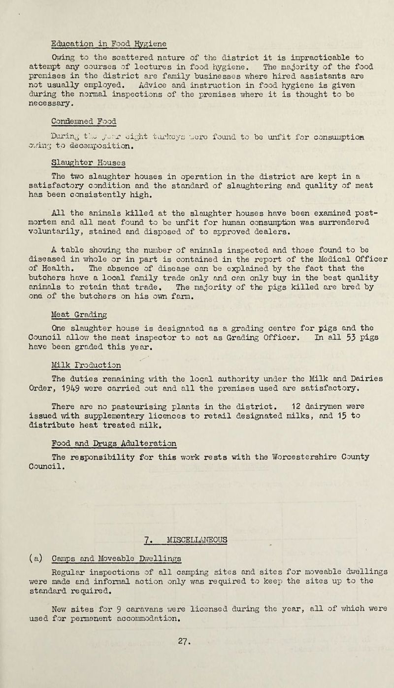 Education in Food Hygiene Owing to the scattered nature of the district it is impracticable to attempt any courses of lectures in food hygiene. The majority of the food premises in the district are family businesses where hired assistants are not usually employed. Advice and instruction in food hygiene is given during the normal inspections of the premises where it is thought to be necessary. Condemned Food During tl~ ywr eight owing to decomposition. turkeys •..ere found to be unfit for consumption Slaughter Houses The two slaughter houses in operation in the district are kept in a satisfactory condition and the standard of slaughtering and quality of meat has been consistently high. All the animals killed at the slaughter houses have been examined post¬ mortem and all meat found to be unfit for human consumption was surrendered voluntarily, stained and disposed of to approved dealers. A table showing the number of animals inspected and those found to be diseased in whole or in part is contained in the report of the Medical Officer of Health. The absence of disease can be explained by the fact that the butchers have a local family trade only and can only buy in the best quality animals to retain that trade. The majority of the pigs killed are bred by one of the butchers on his sown farm. Meat Grading One slaughter hsouse is designated as a grading centre for pigs and the Csouncil alLow the meat inspectsor to act as Grading Officer. In all 53 pigs have been graded this year. Milk Production The duties remaining with the local authority under the Milk and Dairies Order, 1949 were carried out and all the premises used are satisfactsory. There are no pasteurising plants in the district. 12 dairymen were issued with supplementary licences to retail designated milks, and 15 to distribute heat treated milk. Food and Drugs Adulte rat ison The responsibility for this work rests with the Worcestershire County Council. 7. MISCELLANEOUS (a) Camps and Moveable Dwellings Regular inspections of all camping sites and sites for moveable dwellings were made and informal action only was required to keep the sites up to the standard required. New sites for 9 caravans were licensed during the year, all of which were used for permanent accommodation.