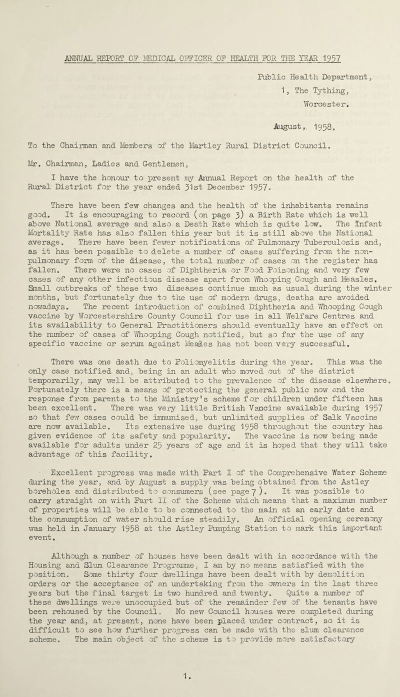 AMUAL REPORT G? ^/EPICAL ORPICER 0? HEALTH FOR THE YEAR 1937 Public Health Department, 1, The Tything, Y/orcester. August,, 1958, To the Chairman and Members of the Hartley Rural District Council. Mr. Chairman, Ladies and G-entlemen, I have the honour to lore sent my Annual Report on the health of the Rural District fvcr the year ended 3^1 st DecemJber 1937• There have been few changes and the headth of the inhabitants remains good. It is encouraging to record (on page 3) ^ Birth Rate which is v/ell above National average and also a Death Rate which is quite low. The infant Mortality Rate has also fallen this year but it is still above the National average. There have been fev/er notifications of Pulmonary Tuberculosis and, as it has been possible to delete a number of cases suffering from the non- pulmonary form of the disease, the total number of cases on the register has fallen. There were no cases of Diphtheria or Pood Poisoning and very few cases of any other infectious disease apart from Y/hooping Cough and Measles, Small outbreaks of these two diseases continue much as usual during the winter months, but fortunately due to the use of modern drugs, deaths are avoided U'Owadays. The recent introduction of Cvombined Diphtheria and IThooping Cough vaccine by Worcestershire County Council for use in all Yfelfare Centres and its availability to General Practitioners should eventually have an effect on the number of cases of Y/hooping Cough notified, but so far the use of any specific vaccine or serum against Mead.es has not been very successful. There was one death due to Poliomyelitis during the year. This was the only case notified and, being in an adult Y/ho moved out of the district temporarily, may v/ell be attributed to the prevalence of the disease elsewhere. Pvortunately there is a means of protecting the general public now and the response from parents to the i/iinistry ’ s scheme for children under fifteen has been excellent. There was very little British Vancine available during 1957 so that fev/ cases could be immunised, but unlimited supplies of Salk Vaccine are now available. Its extensive use during 1938 throughout the country has given evidence of its safety and popularity. The vaccine is now being made available for adults under 23 years of age and it is hoped that the3’ will take advantage of this facility. Excellent progress was made with Part I vof the Comprehensive Y/ater Scheme during the year, and by August a supply v/as being obtained from the Astley borehvoles and distributed to consumers (see page 7 )„ It v/as possible to carry straight on with Part II of the Scheme v/Iiich means that a m.aximum number of properties will be a.ble to be connected to the main at an early date and the consumption of water should rise steadily. An official opening ceremony was held in January 1958 at the Astley Pumping Station to mark this important event, Although a number of houses have been dealt with in accordance with the Housing and Slum Cleai-ance Prograimne, I am by no means satisfied with the position. Some thirty four dwellings have been dealt with by demolition orders or the acceptance of an undertaking from the vowners in the last three years but the final target is two hundred and tv/enty. Quite a number of these dwellings were unoccupied but of the remainder few of the tenants have been rehoused by the Council. No nev/ Council houses were completed during the yeax and, at present, none have been placed under contract, so it is difficult to see how further progress can be made v/ith the slum clearance scheme. The main object of the scheme is to jjrovide more satisfactory