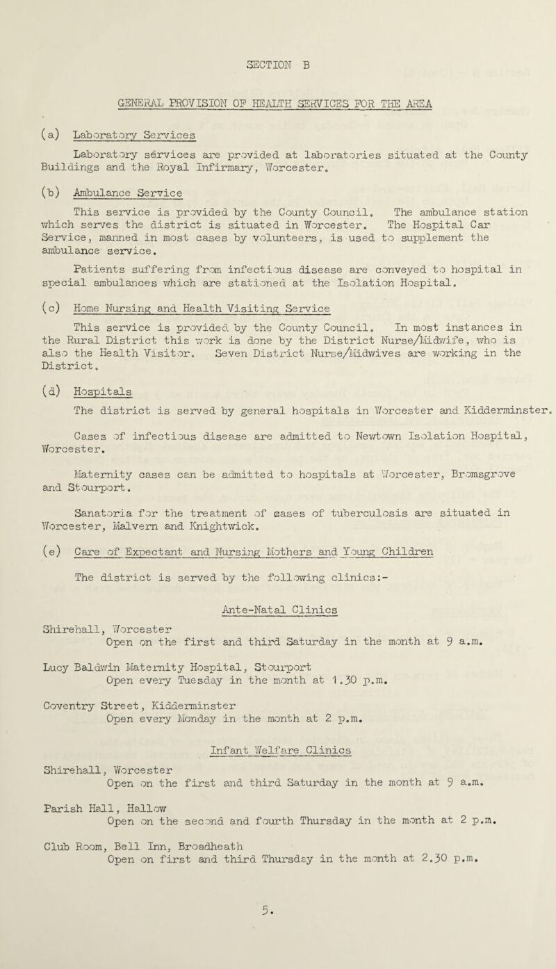 GENER/lL FROVISION of health services for the MRS a (a) LaBoratory Services Laboratory services are provided at laboratories situated at the County Buildings and the Royal Infirmary, Worcester. (b) Ambulance Service This service is provided by the County Council, The ambulance station which ser^/es the district is situated in Y/orcestero The Hospital Car Service, manned in most cases by volunteers, is used to supplement the ambulance- service. Patients suffering from infectious disease are conveyed to hospital in special ambulances which are stationed at the Isolation Hospital, (c) Home Nursing and Health Visiting Service This service is provided by the County Council. In most instances in the Rural District this v/ork is done by the District Nurse/l.iidwife, who is adso the Health Visitor. Seven District Nurse/liidwives are working in the District. (d) Hospitals The district is served by general hospitals in Worcester and Kidderminster. Cases of infectious disea.se are admitted to Newt>own Isolation Hospital, Y^orcester. Maternity cases can be admitted to hospitals at YAorcester, Bromsgrove and Stourport. Sanatoria for the treatment of eases of tuberculosis are situated in lYorcester, Malvern and linightwick, (e) Care of Expectant and Nursing Mothers and Young Children The district is served by the foil mowing clinics Ante-Natad Clinics Shire hall, Y/orcester Open on the first and third Saturday in the month at 9 a.m. Lucy Baldwin Maternity Hospital, St^ourport Open every Tuesday in the month at 1.30 p.m, Coventry Street, Kidderminster Open every Monday in the month at 2 p.m. Infant Yfelfare Clinics Shire hall, Y/orcester Open on the first and third Saturday in the month at 9 a.m. Parish Hall, Hallow Open on the second and fourth Thursday in the month at 2 p.m. Club Room, Bell Inn, Broadheath Open on first and third Thursday in the month at 2.30 p.m.