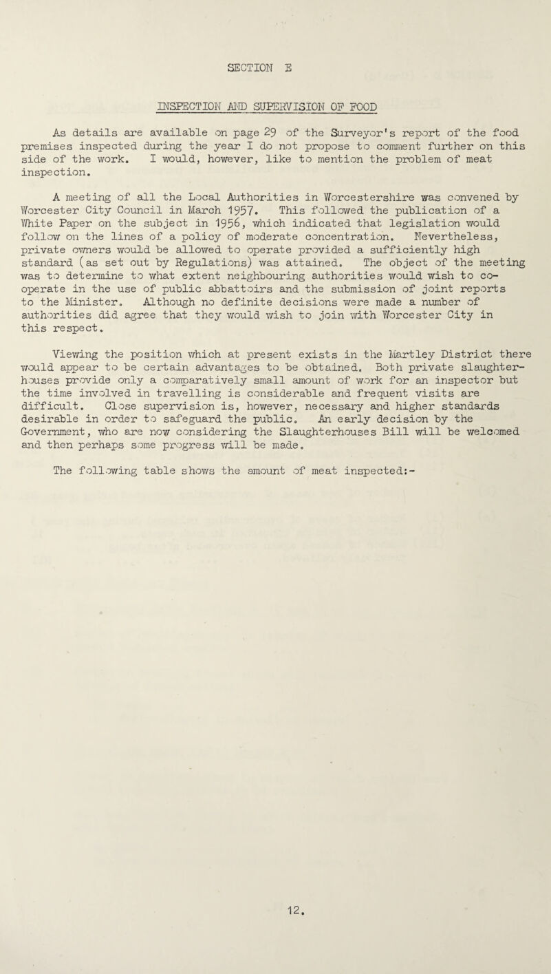 INSPECTION im) SUPERVISION OP POOD As details are available on page 29 of the Surveyor's repvord; of the food premises inspected during the year I do not propose to comment further on this side of the work, I would, however, like to mention the problem of meat inspection. A meeting of all the Local Authorities in Y/orcestershire was convened by Worcester City Council in Meorch 1957. This followed the publication of a V/hite Paper on the subject in 195^, which indicated that legislation would follow on the lines of a policy of moderate concentration. Nevertheless, private ov/ners would be allowed to operate provided a sufficiently high standard (as set out by Regulations) was attained. The object of the meeting was to determine to what extent neighbouring authorities Wvould wish to co¬ operate in the use of public abbattoirs and the submission of joint reports to the Minister, Although no definite decisions Y/ere made a number of authorities did agree that they v/ould v/ish to join with Worcester City in this respect. Viewing the position v/hich at present exists in the Martley District there Y/ould appear to be certain advantages to be obtained. Both private slaughter¬ houses provide only a comparatively small amount of work for an inspector but the time involved in travelling is considerable and frequent visits are difficult. Close supervision is, however, necessary and higher standards desirable in order to safeguard the public. An early decision by the Government, who are now considering the Slaughterhouses Bill will be welcomed and then perhaps some progress v/ill be made. The following table shov/s the amount of meat inspected;-