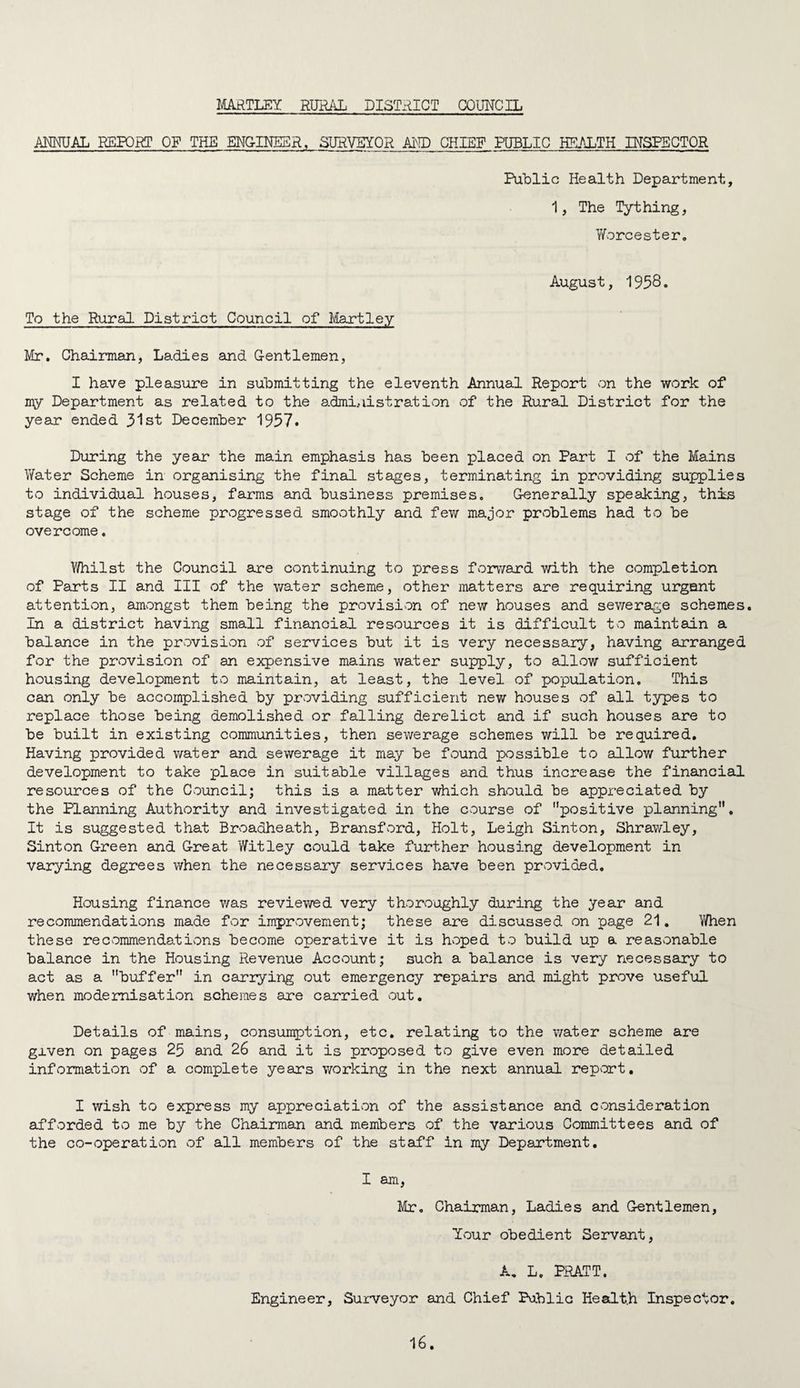 HARTLEY RURAL DISTRICT COUNCIL ANNUAL REPORT OF THE ENGINEER, SURVEYOR AI\ID CHIEF PUBLIC HEALTH INSPECTOR Public Health Department, 1, The Tything, Y/orcester. August, 1958. To the Rural District Council of Hartley Mr. Chairman, Ladies and Gentlemen, I have pleasure in submitting the eleventh Annual Report on the work of my Department as related to the administration of the Rural District for the year ended 31st December 1957. During the year the main emphasis has been placed on Part I of the Mains Water Scheme in organising the final stages, terminating in providing supplies to individual houses, farms and business premises. Generally speaking, this stage of the scheme progressed smoothly and few major problems had to be overcome. Whilst the Council are continuing to press forward with the completion of Parts II and III of the water scheme, other matters are requiring urgent attention, amongst them being the provision of new houses and sewerage schemes. In a district having small financial resources it is difficult to maintain a balance in the provision of services but it is very necessary, having arranged for the provision of an expensive mains water supply, to allow sufficient housing development to maintain, at least, the level of population. This can only be accomplished by providing sufficient new houses of all types to replace those being demolished or falling derelict and if such houses are to be built in existing communities, then sewerage schemes will be required. Having provided water and sewerage it may be found possible to allow further development to take place in suitable villages and thus increase the financial resources of the Council; this is a matter which should be appreciated by the Planning Authority and investigated in the course of positive planning. It is suggested that Broadheath, Bransford, Holt, Leigh Sinton, Shrawley, Sinton Green and Great Witley could take further housing development in varying degrees when the necessary services have been provided. Housing finance v/as reviewed very thoroughly during the year and recommendations made for improvement; these are discussed on page 21, When these recommendations become operative it is hvoped to build up a reasonable balance in the Housing Revenue Account; such a balance is very necessairy to act as a buffer in carrying out emergency repairs and might prove useful when modernisation schemes are carried out. Details of mains, consumption, etc, relating to the v/ater scheme are given on pages 25 and 26 and it is proposed to give even more detailed information of a complete years working in the next annual rep^ort, I wish to express my appreciation of the assistance and Cvonsideration afforded to me by the Chairman and members of the various Committees and of the co-operation of all members of the staff in my Department. I am, Mr. Chairman, Ladies and Gentlemen, Your obedient Servant, A, L. PRATT. Engineer, Suiweyor and Chief Public Health Inspector,
