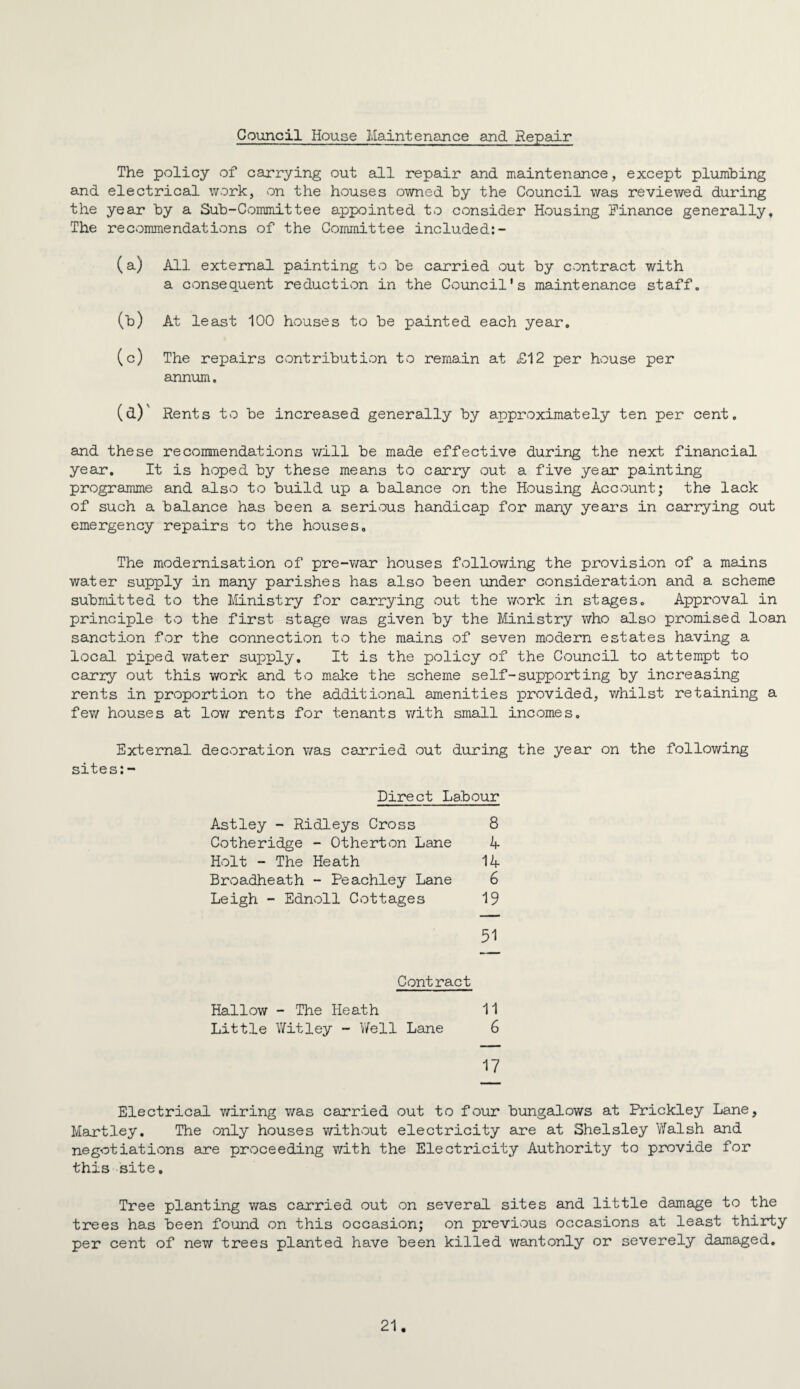 Council House Maintenance and Repair The policy of cajrrying out all repair and maintenance, except plumbing and electrical work, von the houses owned by the Council was reviewed during the year by a Sub-Committee appointed to consider Housing Finance generally. The recommendations of the Committee included:- (a) All external painting to be carried out by contract with a consequent reduction in the Council's maintenance staff, (b) At least 100 houses to be painted each year. (c) The repairs contribution to remain at £12 per house per annum, (d) ' Rents to be increased generally by approximately ten per cent. and these recommendations will be made effective during the next financial year. It is hoped by these means to carry out a five year painting programme and also to build up a balance on the Housing Account; the lack of such a balance has been a serious handicap for many ye airs in carrying out emergency repairs to the houses. The modernisation of pre-war houses following the provision of a mains water supply in many parishes has also been under consideration and a scheme submitted to the Ministry for carrying out the work in stages. Approval in principle to the first stage was given by the Ministry who also promised loan sanction for the connection to the mains of seven modern estates having a local piped water supply. It is the policy of the Council to attempt to carry out this work and to make the scheme self-supporting by increasing rents in proportion to the additional amenities provided, v/hilst retaining a few houses at low rents for tenants with small incomes. External decoration was carried out during the year on the following sites:- Direct Labour Astley - Ridleys Cross 8 Cotheridge - Otherton Lane A Holt - The Heath 1A Broadheath - Peachley Lane 6 Leigh - Ednoll Cottages 19 31 Contract Hallow - The Heath 11 Little Witley - V/ell Lane 6 17 Electrical wiring was carried out to four bungalows at Prickley Lane, Hartley. The only houses without electricity are at Shelsley Yfalsh and negotiations are proceeding with the Electricity Authority to provide for this site, Tree planting was carried out on several sites and little damage to the trees has been found on this occasion; on previous occasions at least thirty per cent of new trees planted have been killed wantonly or severely damaged.