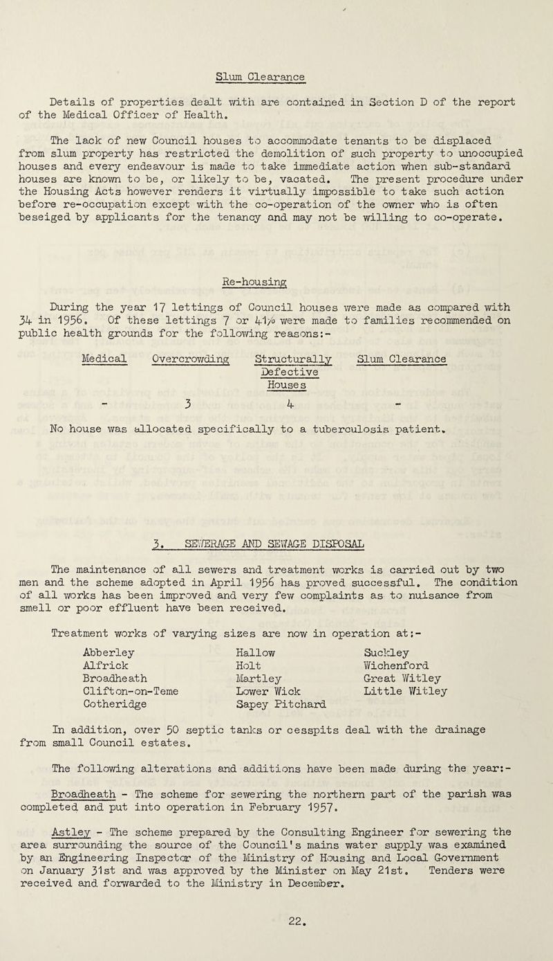 Slum Clearance Details of properties dealt v/ith are contained in Section D of the report of the Medical Officer of Healtho The lack of new Council houses to accommodate tenants to be displaced from slum property has restricted the demolition of such property to unoccupied houses and every endeavvour is made to take immediate action when sub-standard houses are known to be, or likely to be, vacated. The present procedure under the Housing Acts however renders it virtually impossible to take such action before re-occupation except with the co-operation of the owner who is often beseiged by applicants for the tenancy and may not be willing to co-operate. Re-housing During the year 1? lettings of Council houses were made as compared with 34 in 1956, Of these lettings 7 or 41/° were made to families recommended on public health grounds for the following reasons:- Medical Qvercrov/'ding Structurally Slum Clearance Defective House s 3 4- No house was allocated specifically to a tuberculosis patient. 3. SH;/ERAG-E AMD SEV/ACE DISPOSAL The maintenance of all sewers and treatment works is carried out by two men and the scheme adopted in April 195^ has proved successful. The condition of all v/orks has been improved and very few complaints as to nuisance from smell or povor effluent have been received. Treatment works of varying sizes are now in operation at;- Abberley Alfrick Broadheath C1 i f t on- on- T erne Cotheridge Hallow Holt Martley Lower Wick Sapey Pit chard Suckley Wichenford G-reat Witley Little Witley In addition, over 50 septic tanks or cesspits deal with the drainage from small Council estates. The following alterations and additions have been made during the year;- Broadheath - The scheme for sewering the northern part of the parish was completed and put into operation in February 1937o Astley - The scheme prepared by the Consulting Engineer for sewering the area surrounding the source of the Council's mains water supply was examined by an Engineering Inspector of the Ministry of Housing and Local Government on January 313^ was approved by the Minister on May 21st, Tenders were received and forwarded to the Ministry in December,