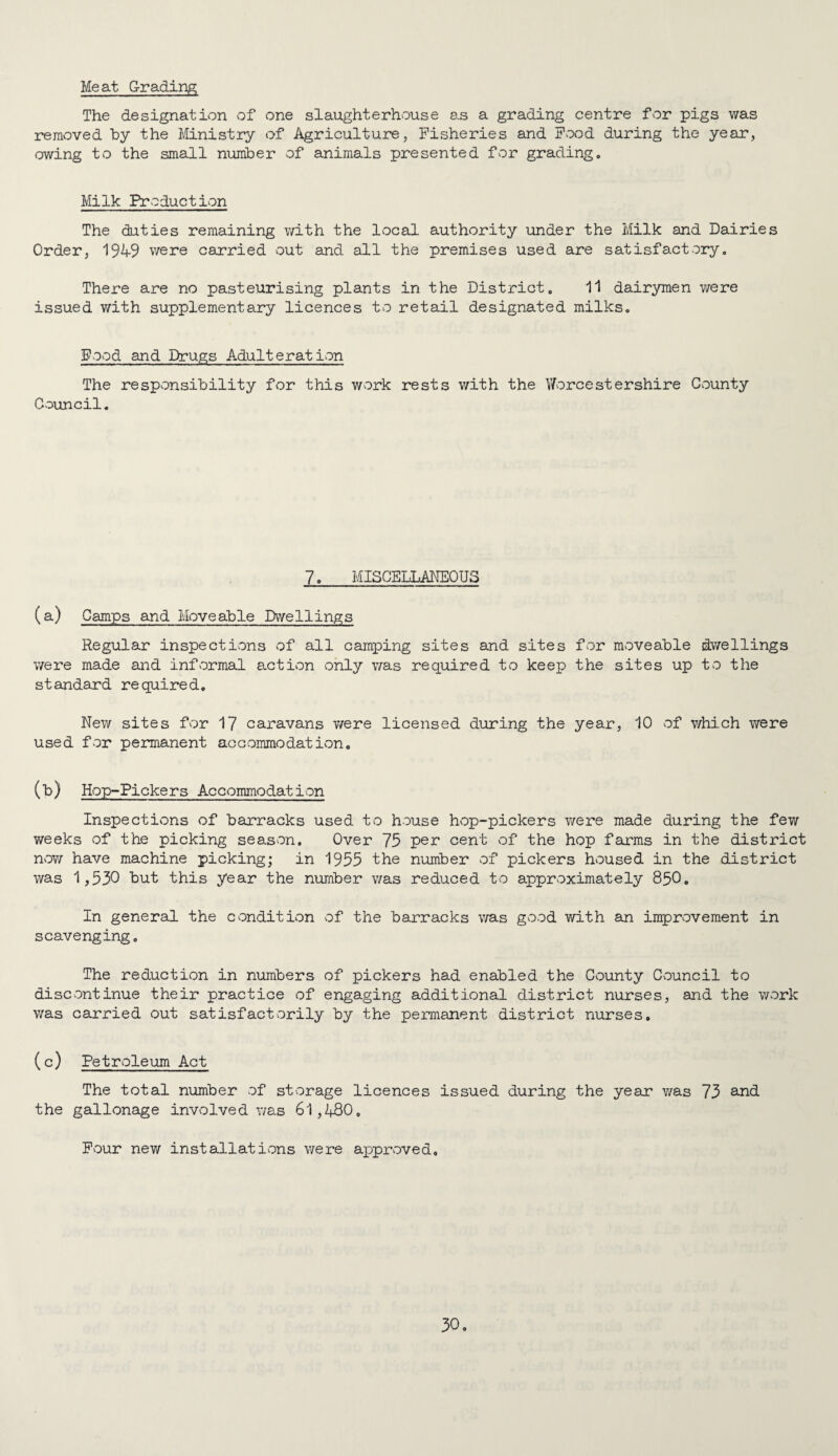 Meat Grading The designation of one slaughterhouse as a grading centre for pigs was removed by the Ministry of Agriculture, Fisheries and Food during the year, owing to the small number of animals presented for grading. Milk Production The duties remaining with the local authority under the Milk and Dairies Order, 1949 v/ere carried out and all the premises used are satisfactory. There are no pasteurising plants in the District, 11 dairymen were issued with supplementary licences to retail designated milks. Food and Drugs Adulteration The responsibility for this work rests with the V/orcestershire County Council, 7, MISCELLMEOUS (a) Camps and Moveable Dwellings Regular inspections of all camping sites and sites for moveable dwellings were made and informal action only was required to keep the sites up to the standard required. New sites for 17 caravans were licensed during the year, 10 of v/hich were used for permanent accommodation. (b) Hop-Pickers Accommodation Inspections of banracks used to house hop-pickers were made during the few weeks of the picking season. Over 75 per cent of the hop farms in the district noYi have machine picking; in 1955 the number of pickers housed in the district was 1,530 but this year the number was reduced to approximately 85O, In general the condition of the barracks was good with an improvement in scavenging. The reduction in numbers of pickers had enabled the County Cvouncil to discontinue their practice of engaging additional district nurses, and the work was carried out satisfactvorily by the permanent district nurses, ( c) Petroleum Act The total number of storage licences issued during the year was 73 2^^ the gallonage involved was 61,480, Fvour new installations were approved.
