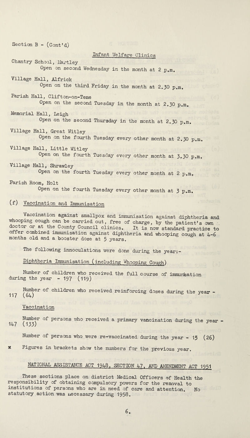 Infant Yfelfare Clinics Chantry School, Hartley Open on second Wednesday in the month at 2 p.m. Village Hall, Alfrick Open on the third Friday in the month at 2.30 p.m. Parish Hall, Clifton-on-Teme Open on the second Tuesday in the month at 2.30 p.m. Memorial Hall, Leigh Open on the second Thursday in the month at 2.30 p.m. Village Hall, Great VYitley Open on the fourth Tuesday every other month at 2.30 p.m. Village Hall, Little VYitley Open on the fourth Tuesday every other month at 3.30 p.m. Village Hall, Shrawley Open on the fourth Tuesday every other month at 2 p.m. Parish Room, Holt Open on the fourth Tuesday every other month at 3 p.m, (f) Vaccination and Immunisation Vaccination against smallpox and immunisation against diphtheria and whooping cough can be carried out, free of charge, by the patient's own doctor or at the County Council clinics. It is now standard practice to offer combined immunisation against diphtheria and whooping cough at 4-6 months old and a booster dose at 5 years. following innoculations were done during the year;— Diphtheria Immunisation (including Whooping Cough) Number of children who received the full course of immunisation during the year - 197 (119) Number of children who received reinforcing doses during the year - 117 (64) Vaccination 147 Number of persons who received a primary (133) vaneination during the year - Number of persons who were re-vaccinated during the year - 13 (26) Figures in brackets show the numbers for the previous year. NATIONAL ASSISTANCE ACT 1948, SECTION 47. AND AMENDMENT ACT 1951 These sections place on district Medical Officers of Health the responsibility of obtaining compulsory powers for the removal to institutions of persons who are in need of care and attention. No statutory action was necessary during 1958.