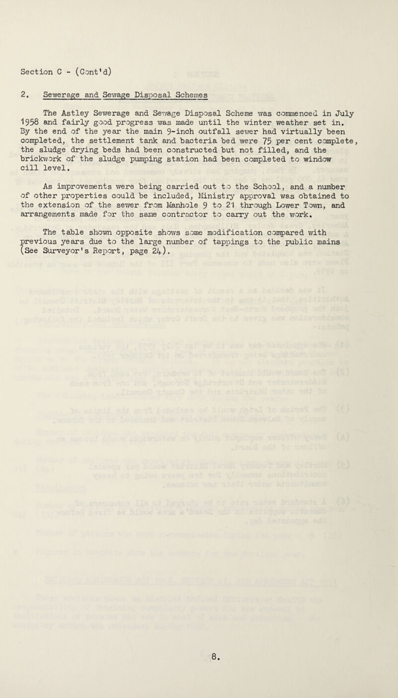 2. Sewerage and Sewage Disposal Schemes The Astley Sewerage and Sewage Disposal Scheme was commenced in July 1958 and fairly good progress was made until the winter weather set in. By the end of the year the main 9~inch outfall sewer had virtually been completed, the settlement tank and bacteria bed were 75 per cent complete, the sludge drying beds had been constructed but not filled, and the brickwork of the sludge pumping station had been completed to window cill level. As improvements were being carried out to the School, and a number of other properties could be included, Ministry approval was obtained to the extension of the sewer from Manhole 9 to 21 through Lower Town, and arrangements made for the same contractor to carry out the work. The table shown opposite shows some modification compared with previous years due to the large number of tappings to the public mains (See Surveyor’s Report, page 24).
