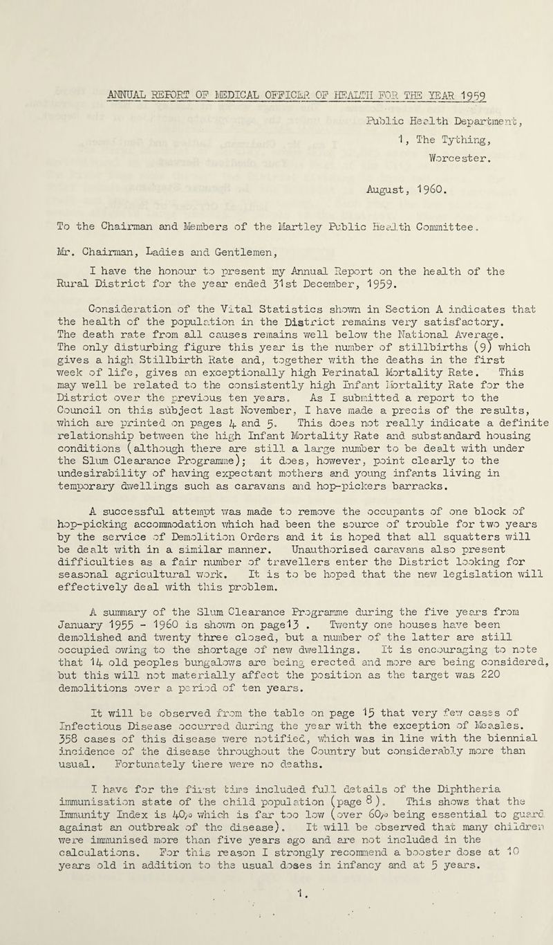 AmJAL RBK)RT 0? IvBDICAL OFFICLP. OF IIS/\LTII FOR THS YEAR 1959 Public Herlth Department, 1, The Tything, Y/orcester, August, 19^0. To the Chairman and Members of the Martley Public HeaJ.th Committee, Mr. Chairman, La.dies and Gentlemen, I have the honvour to present my Annual Deport on the health of the Rural District for the year ended 3^ st December, '1959. Consideration of the Vital Statistics shovm in Section A indicates that the health of the populativon in the Disti’ict remains very satisfactory. The death rate from all causes remains v/ell belov/ the National Average. The only disturbing figure this year is the number of stillbirths (9) v;hich gives a high Stillbirth Rate and, together v;ith the deaths in the first week of life, gives an exceptionally high Perinatal Mortality Rate. This may well be related to the consistently high Infant Mortality Rate for the District over the previous ten years. As I submitted a report to the Council on this subject last November, I have made a precis of the results, which au'e printed on pages A and 3» This does not real].y indicate a definite relationship betv/een the high Infant Mortality Rate aud substandard housing conditions (although there are still a large number to be dealt with under the Slum. Clearance Programme); it does, however, point clearly to the undesirability of having expectant mothers and young infants living in temporary dwellings such as caravans aid hop-pickers barracks. A successful attempt ivas made to remove the occupants of one block of hop-picking accommodation which had been the source of trouble for two years by the ser\'’ice of Demolition Orders and it is hoped that all squatters will be dealt with in a simular manner. Unauthorised caravans also present difficulties as a fair number of travellers enter the District looking for seasonal agricultural work. It is to be hoped that the new legislation will effectively deal with this problem. A summary of the Slum Cleax-ance Programme during the five years from January 1955 “ I96O is shoivn on page 13 . Twenty one houses have been demolished and twenty three closed, but a number of the latter are still occupied owing to the shortage of new dwellings. It is encouraging to note that 14 old peoples bungalov/s are being erected and more are being considered, but this will not materially affect the position as the target was 220 demolitions over a period of ten years. It will be observed from the table on page 15 that very fev/ cases of Infectious Disease occurred during the year with the exception of Measles. 358 cases of this disease v/ere notified, ■'Miich was in line with the biennial incidence of the disease throughout the Country but considerably more than usual. Fortunately there were no deaths. I have for the fii-st time included fuD.l details of the Diphtheria immunisation state of the child population (page8)„ This shows that the Immunity Index is 4O/0 which is far too Ioy/ (over 6O/0 being essential to guard against an outbreak of the disease). It will be observed that many children v;ere immunised more than five years ago and are not included in the calculations. For this reason I strongly recommend a booster dose at 10 years old in addition to the usual doses in infancy and at 5 years.