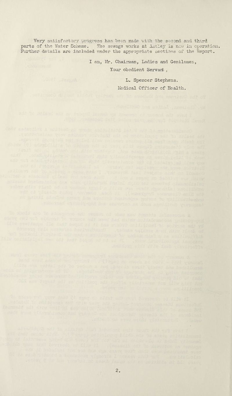 Very satisfactor.y progress has heen made \;ith the second parts of the Water Scheme, The sewage works at Aoxley is nov/ Pujrther details are included und.er the appropriate sections of and ■ in the third operation. Report. I am, Ifr. Chairman, Ladies and G-enblemen, Your obedient Servant , L. Spencer Stephens, Medical Officer of Health.
