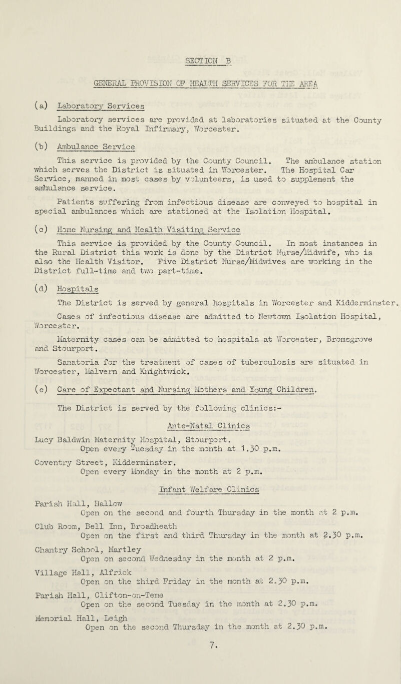 GENERAL PROVISION OF HEAIFH SERVICES FOR riT'TP X iiu ( a) Laboratc^ry Services Laboratory services are provided at laboratories situated at the County Buildings and the Royal Infirmary^ Y/orcester. (b) Ambulance Service This service is provided by the County Council. The ambulai-ice station which serves the District is situated in Yforcester. The Hospital Car Service^ manned in most cases by volunteers, is used to supplement the ambulance service. Patients suffering from infectious disease are conveyed to hospital in special ambulances which are stationed at the Isolation Hospital, (c) Home Nursing and Health Visiting Service This service is provided by the County Council. In most instances in the Rural District this work is done by the District Nurse/llidwife, who is also the Health Visitor. Five District Nurse/Nidwives are v/orking in the District full-time and two pa.rt~time. (d) Hospitals The District is served by general hospitals in Worcester and Kidderminster. Cases of infectious disease are admitted to Nev/town Isolation Hospital, Worcester. Ivlaternity cases can be admitted to hospitals at V/orcester, Bromsgrove and Stourport. Sanatoria for the treatment of cases of tuberculosis are situated in YAorcester, Halve rn and Knight wick. (e) Care of Expectant and Ni-ursing Mothers and Young Child-Ten. The District is served by the follov;ing clinics:- Ai':!te-Natal Clinics Lucy Baldy/in Maternity Hospital, Stourport. Open eveiy ‘luesda.y in the month at I.3O p.ni. Coventry Street, Kidderminster. Open every Lbnda^^ in the month at 2 p.m. Infant Y/elfa.re Clinics Parish Hall, Hallo?/ Open on the second and fourth Thursday in the month at 2 p.m. Club Room, Bell Inn, Broadlieath Open on the first and third Thursday in the month at 2.30 p.m. Chantry School, Hartley Open on second Y/ednesday in the nrnith at 2 p.m. Village Hall, Alfrick Open on the third Friday in the month at 2.3O p.m. Parish Hall, Clifton-on-Tenie Open on the second Tuesday in the month at 2.30 p.m. Memorial Hall, Leigh Open on the second Thui’sday in the month at 2.30 p.m.
