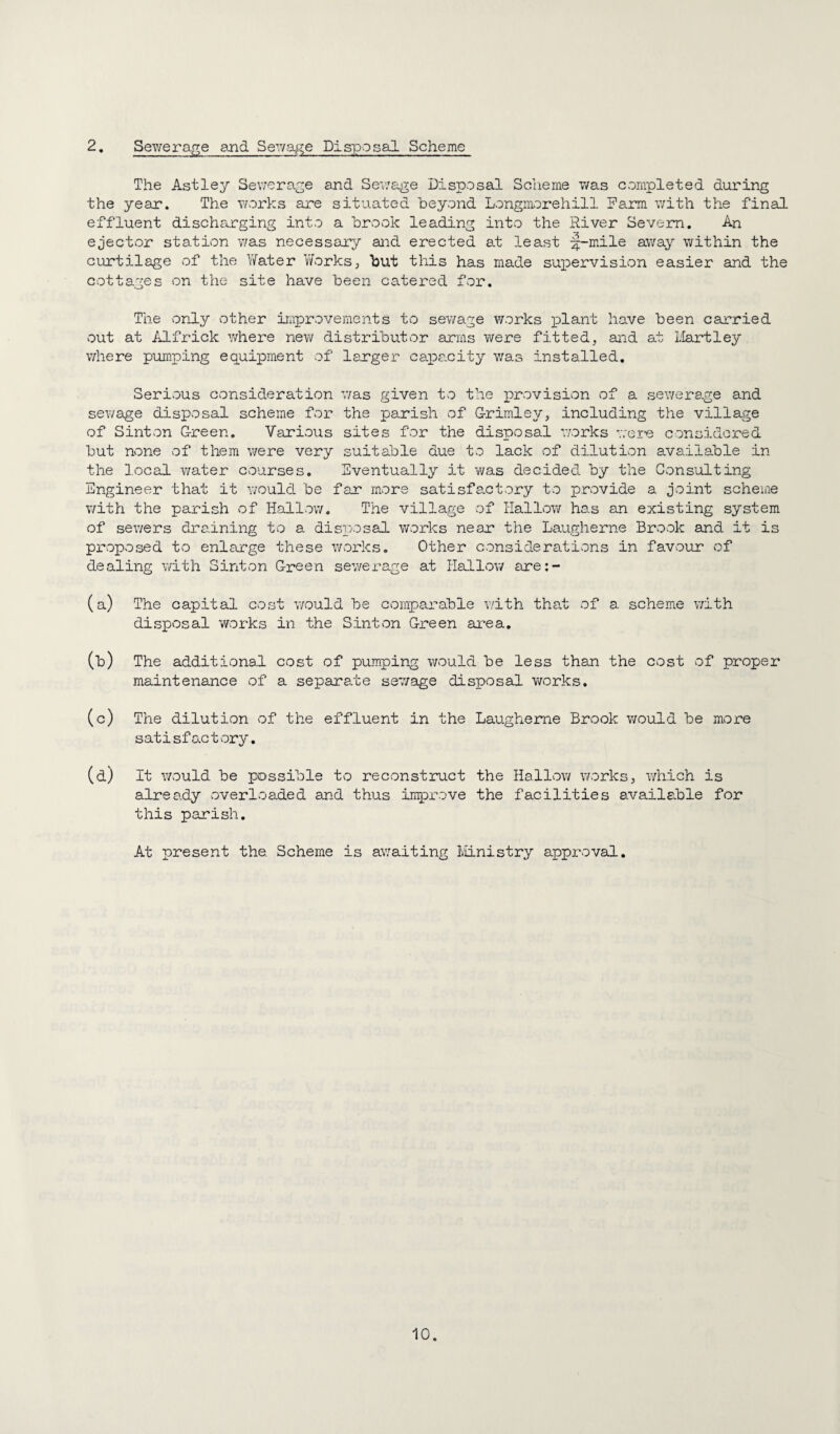 2. Sewerage and Sewage Disposal Scheme The Astley Sewerage and Sewage Disposal Scheme was completed during the year. The works are situated beyond Longmorehill Farm v/ith the final effluent discharging into a brook leading into the River Severn. An ejector station was necessary aiid erected at least ;^-mile s}tV3.y within the curtilage of the Water Works, but this has made supervision easier and the cottages von the site have been catered for. The only other improvements to sewage works plant have been carried out at Alfrick where new distributor arms were fitted, and at Hartley where pumping equipment of larger capa.city v/as installed. Serious consideration v/as given to the provision of a sev/erage and sewage disposal scheme for the parish of G-rimle]/, including the village of Sinton G-reen. Various sites for the disposal v/orks v/er-e considered but none of them were very suitable due to lack of dilution available in the local water courses. Eventually it was decided by the Consulting Engineer that it v/ould. be far more satisfactory to provide a joint scheme with the parish of Hallow. The village of Hallow has an existing system of sewers draining to a disposaA works near the Laugherne Brook and it is proposed to enlarge these works. Other considerations in favour of dealing v/ith Sinton Creen sewerage at Hallow are:- (a) The capital cost would be comparable v/ith that of a scheme with disposal works in the Sinton G-reen area, (b) The additional cost of pumping would be less than the cost of proper maintenance of a separate sewage disposal v/orks, (c) The dilution of the effluent in the Laugherne Brook v/ould be more satisfactory. (d) It v/ould be possible to reconstruct the Hallow works, which is already overloaded and thus improve the facilities available for this parish. At present the. Scheme is awaiting Iviinistry approval.