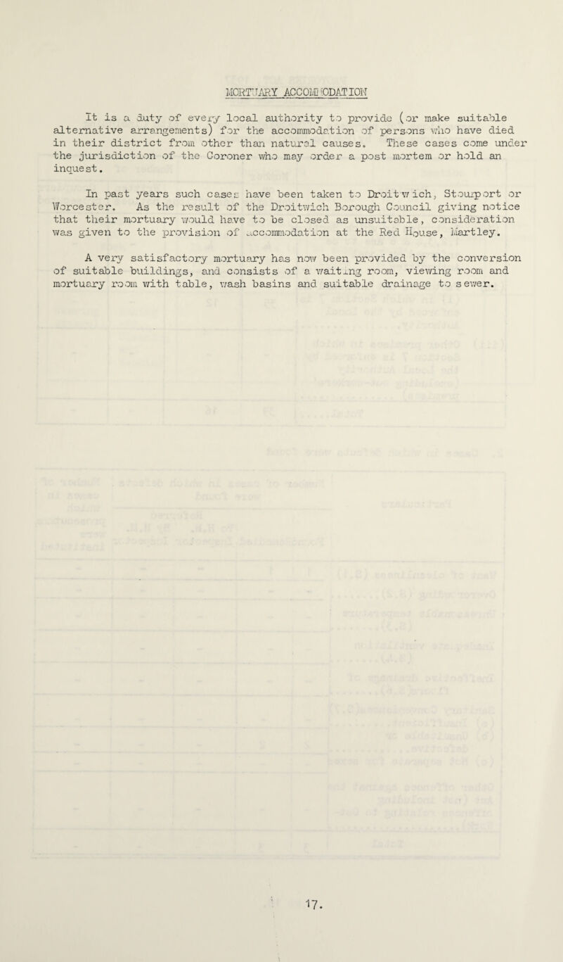 MORTIJ/iRY ACCOl'D 'ODAT ION It is a duty of evexy local authority to provide (or make suitable alternative arrangements) for the accommodation of persons who have died in their district from other than natural causes. These cases come under the jurisdiction of the Coroner who may order a post mortem or hold an inque st. In past years such cases have been taken to Drvoitwich, Stouiport or \Torcester, As the result of the Droitwich Borough Council giving notice that their mortuany would have to be closed as unsuitable, consideration was given to the provision of ...ccommodation at the Red House, Hartley. A very satisfactory mortuany has now been prvovided by the conversion of suitable buildings, and consists of a v/aitxng room, viewing room and mortuary room v/ith table, wash basins and suitable drainage to sewer.