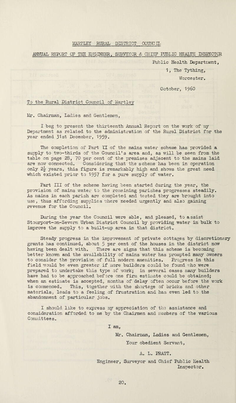 l^IARTLEY RUTL^L DISTRICT CCUNCH. AMUAL REPORT OF THE ENGINEER, SURVEYOR & CHISF HJBLIG HEALTH IRSRECTOR Pablic Health Departr.ient, 1, The Tything, Worcester. October, I96O To the Rural District Council of Hartley lir. Chairman, Ladies and G-entlemen, I beg to present the thirteenth Annual Report on the work of my Department as related to the administration of the Rural District for the year ended 3'Ist December, '1959* The completion of Part II of the mains watei' scheme has provided a supply to tT/o-thirds of the Council’s area and, as will be seen from the table on page 28, 70 per cent of the premises adjacent to the mains laid are now connected. Considering that the scheme has been in operation only 2^ years, this figure is remarkably high and shows the great need which existed j)2^ier to 1957 fer a pure supply of water. Part III of the scheme having been started during the year, the provision of mains water to the remaining parishes progresses steadily. As mains in each parish are completed and tested they are brought into use, thus affording suioplies where needed urgently and also gaining revenue for the Council. During the year the Council were able, and pleased, to assist Stourport-on-Severn Urban District Council by providing v/ater in bulk to improve the supply to a built-up area in that district. Steady progress in the improvement of private cottages by discretionary grants has continued, about 5 per cent of the houses in the district now having been dealt with. There are signs that this scheme is becoming better known and the availability of mains water has prompted many owners to consider the provision of full modern amenities. Progress in this field Y/ould be even greater if more builders could be found who were prepared to undertake this type of work; in several cases many builders have had to be approached before one firm estiraate could be obtained; when an estimate is accepted, months of delay often occur before the v/ork is commenced. This, together v/ith the siiortage of bricks and other materials, leads to a feeling of frustration and has even led to the abandonment of particular jobs. I should like to express my appreciation of the assistance and consideration afforded to me by the Chairmen and members of the various Conmiittees, I am, Mr. Chairman, Ladies and Gentlemen, Your obedient Servant, A. L. PRATT. Engineer, Surveyor and Chief Public Health Inspector.