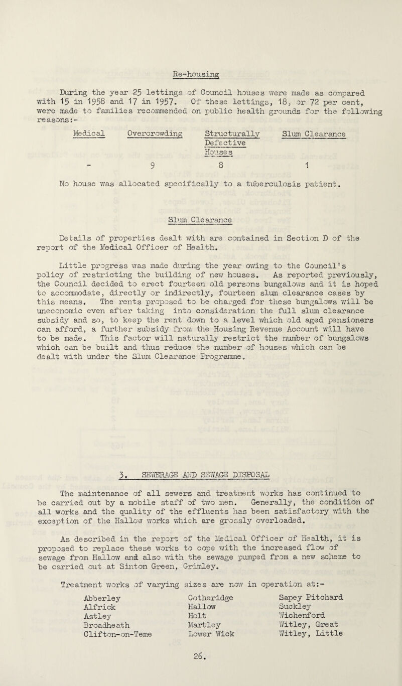 Re-housing During the year 25 lettings of Council houses were made as compared with 15 in 1958 and I7 in 1957. Of these lettings, 18, or 72 per cent, were made to families recommended on public health grounds for the following reasons Medical Overcrowding Stiructurally Slum Clearance Defective Houses 9 8 1 No house was allocated specifically to a tuberculosis patient. SDjim Clearance Details of properties dealt with are contained in Section D of the report of the Medical Officer of Health. Little progress was made during the year owing to the Council’s policy of restricting the building of new houses. As reported previously, the Council decided to erect fourteen old persons bungalov/s and it is hoped to accommodate, directly or indirectly, fourteen slum clearance cases by this means. The rents proposed to be chai'ged for these bungalows will be uneconomic even after talcing into consideration the full slum clearance subsidy and so, to keep the rent dov/n to a level which old aged pensioners can afford, a further subsidy from the Housing Revenue Account will have to be made. This factoi* will naturally restrict the number of bungalows which can be built and thus reduce the number of houses v/hich can be dealt with under the Slum Clearance Progreamne. 3. SEYfflRACE AIID SEWAGE DISPOSAL The maintenance of all sewers and treatment works has continued to be carried out by a mobile staff of tv/o men. Generally, the condition of all works and the quality of the effluents has been satisfactory with the exceptivon of the Hallow v;orks which are grossly' overloaded. As described in the report of the Medical Officer of Health, it is proposed to re}place these works to cope with the increased flov^^ of sewage from Hallow and also with the sewage pumped from a new scheme to be carried out at Sinton Green, Grimley, Treatment v/orks of varying sizes are nov/ in operation at:- Abberley Alfrick Astley Broadheath Clifton- on-T em*e Cotheridge Hallow Holt Hartley Lower Yfick Sapey Pitchard Suckley Wichenford 'Jitley. Great Witley. Little